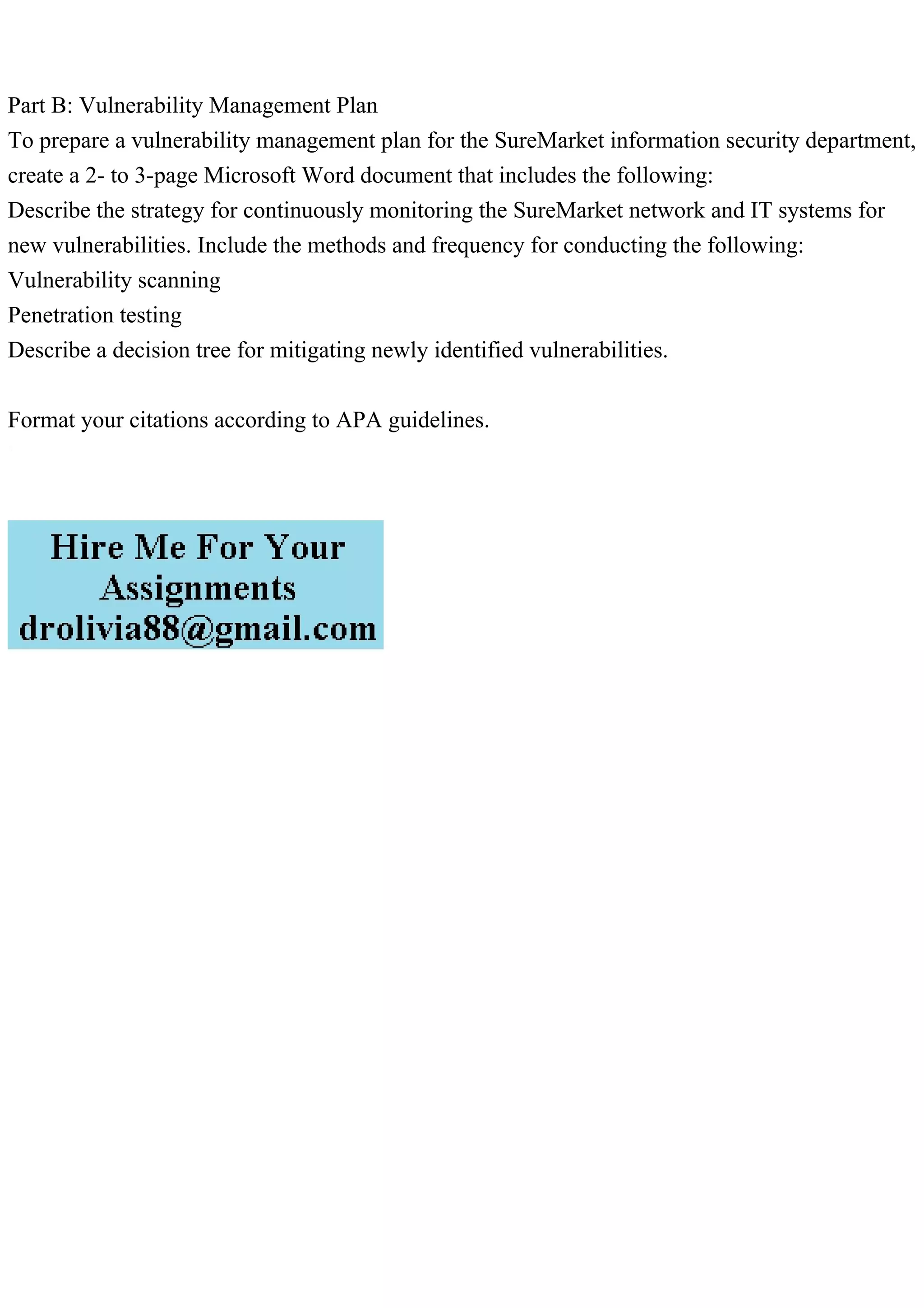 Part B: Vulnerability Management Plan
To prepare a vulnerability management plan for the SureMarket information security department,
create a 2- to 3-page Microsoft Word document that includes the following:
Describe the strategy for continuously monitoring the SureMarket network and IT systems for
new vulnerabilities. Include the methods and frequency for conducting the following:
Vulnerability scanning
Penetration testing
Describe a decision tree for mitigating newly identified vulnerabilities.
Format your citations according to APA guidelines.