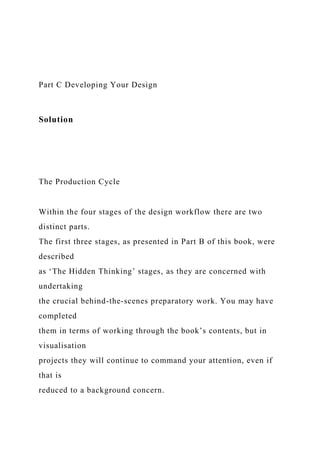 Part C Developing Your Design
Solution
The Production Cycle
Within the four stages of the design workflow there are two
distinct parts.
The first three stages, as presented in Part B of this book, were
described
as ‘The Hidden Thinking’ stages, as they are concerned with
undertaking
the crucial behind-the-scenes preparatory work. You may have
completed
them in terms of working through the book’s contents, but in
visualisation
projects they will continue to command your attention, even if
that is
reduced to a background concern.
 