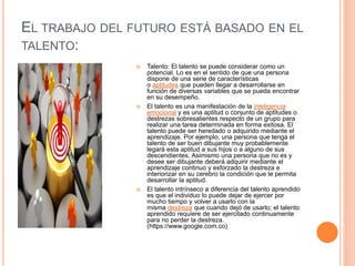 EL TRABAJO DEL FUTURO ESTÁ BASADO EN EL
TALENTO:
 Talento: El talento se puede considerar como un
potencial. Lo es en el sentido de que una persona
dispone de una serie de características
o aptitudes que pueden llegar a desarrollarse en
función de diversas variables que se pueda encontrar
en su desempeño.
 El talento es una manifestación de la inteligencia
emocional y es una aptitud o conjunto de aptitudes o
destrezas sobresalientes respecto de un grupo para
realizar una tarea determinada en forma exitosa. El
talento puede ser heredado o adquirido mediante el
aprendizaje. Por ejemplo, una persona que tenga el
talento de ser buen dibujante muy probablemente
legará esta aptitud a sus hijos o a alguno de sus
descendientes. Asimismo una persona que no es y
desee ser dibujante deberá adquirir mediante el
aprendizaje continuo y esforzado la destreza e
interiorizar en su cerebro la condición que le permita
desarrollar la aptitud.
 El talento intrínseco a diferencia del talento aprendido
es que el individuo lo puede dejar de ejercer por
mucho tiempo y volver a usarlo con la
misma destreza que cuando dejó de usarlo; el talento
aprendido requiere de ser ejercitado continuamente
para no perder la destreza.
(https://www.google.com.co)
 