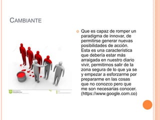 CAMBIANTE
 Que es capaz de romper un
paradigma de innovar, de
permitirse generar nuevas
posibilidades de acción.
Esta es una característica
que debería estar más
arraigada en nuestro diario
vivir, permitirnos salir de la
zona segura de lo que ya se
y empezar a esforzarme por
prepararme en las cosas
que no conozco pero que
me son necesarias conocer.
(https://www.google.com.co)
 