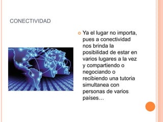 CONECTIVIDAD
 Ya el lugar no importa,
pues a conectividad
nos brinda la
posibilidad de estar en
varios lugares a la vez
y compartiendo o
negociando o
recibiendo una tutoria
simultanea con
personas de varios
países…
 