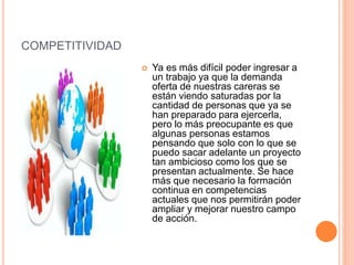 COMPETITIVIDAD
 Ya es más difícil poder ingresar a
un trabajo ya que la demanda
oferta de nuestras careras se
están viendo saturadas por la
cantidad de personas que ya se
han preparado para ejercerla,
pero lo más preocupante es que
algunas personas estamos
pensando que solo con lo que se
puedo sacar adelante un proyecto
tan ambicioso como los que se
presentan actualmente. Se hace
más que necesario la formación
continua en competencias
actuales que nos permitirán poder
ampliar y mejorar nuestro campo
de acción.
 