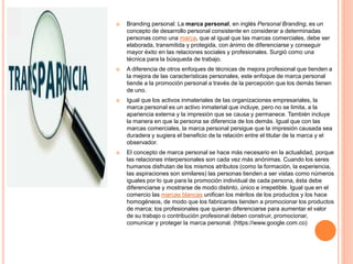  Branding personal: La marca personal, en inglés Personal Branding, es un
concepto de desarrollo personal consistente en considerar a determinadas
personas como una marca, que al igual que las marcas comerciales, debe ser
elaborada, transmitida y protegida, con ánimo de diferenciarse y conseguir
mayor éxito en las relaciones sociales y profesionales. Surgió como una
técnica para la búsqueda de trabajo.
 A diferencia de otros enfoques de técnicas de mejora profesional que tienden a
la mejora de las características personales, este enfoque de marca personal
tiende a la promoción personal a través de la percepción que los demás tienen
de uno.
 Igual que los activos inmateriales de las organizaciones empresariales, la
marca personal es un activo inmaterial que incluye, pero no se limita, a la
apariencia externa y la impresión que se causa y permanece. También incluye
la manera en que la persona se diferencia de los demás. Igual que con las
marcas comerciales, la marca personal persigue que la impresión causada sea
duradera y sugiera el beneficio de la relación entre el titular de la marca y el
observador.
 El concepto de marca personal se hace más necesario en la actualidad, porque
las relaciones interpersonales son cada vez más anónimas. Cuando los seres
humanos disfrutan de los mismos atributos (como la formación, la experiencia,
las aspiraciones son similares) las personas tienden a ser vistas como números
iguales por lo que para la promoción individual de cada persona, ésta debe
diferenciarse y mostrarse de modo distinto, único e irrepetible. Igual que en el
comercio las marcas blancas unifican los méritos de los productos y los hace
homogéneos, de modo que los fabricantes tienden a promocionar los productos
de marca; los profesionales que quieran diferenciarse para aumentar el valor
de su trabajo o contribución profesional deben construir, promocionar,
comunicar y proteger la marca personal. (https://www.google.com.co)
 