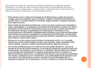¿ESTE MODELO DE FORMACIÓN Y DESARROLLO PROFESIONAL RESPONDE A LAS DEMANDAS SOCIALES,
ECONÓMICAS Y CULTURALES DE TODOS LOS PAÍSES, QUÉ RELACIÓN SE PUEDE ESTABLECER ENTRE ESTE
PLANTEAMIENTO CON LA GLOBALIZACIÓN Y LA BRECHA DIGITAL? ¿QUÉ PROBLEMAS Y RETOS PLANTEA ESTE
MODELO DE DESARROLLO PROFESIONAL EN LAS SOCIEDADES ACTUALES?
 Para países en los cuales la tecnología es de fácil acceso, puede ser de gran
ventaja, pero para aquellos que por cultura o religión o situación económica no
pueden tener un acceso directo o frecuente, segura siendo un espacio exclusivo
para algunos pocos.
 Este modelo de formación profesional, si da en su gran mayoría una respuesta a
varias necesidades, por ejemplo la necesidad de la formación continua, ha sido la
educación virtual una gran herramienta ya que nos ayuda a romper las barreras
de distancias, tiempos, accesibilidad a la información, inmediatez en las
comunicaciones, información inmediata sobre temáticas, que antes se demoraban
más tiempo en encontrar. Facilidad en la búsqueda de información, herramientas
para que de manera autodidacta las personas podamos capacitarnos y formarnos
para mejorar nuestra labor actual.
 Aunque en su gran mayoría la tecnología ha avanzado mucho, no se puede
desconocer que la brecha digital, aunque más pequeña, sigue existiendo entre
varios lugares, culturas y modos de pensamientos de algunas personas.
 Uno de los problemas que a mi modo de ver nos puede afectar es caer en la
trampa de la ley del mínimo esfuerzo, de la falta de interacción personal física con
las personas, del maltrato a la escritura y la ortografía. Del mercado de la imagen
y los prototipos de suplantación o engaño quizá para guardar un estatus. La
deshumanización del servicio. La absorción del tiempo y que aunque la tecnología
nos acerca a personas que ni conocemos, nos puede alejar de las personas que
nos rodean, las relaciones se vuelven virtuales y la emocionalidad solo se
empieza a expresar con emoticones y no con un abrazo o un beso de verdad.
 