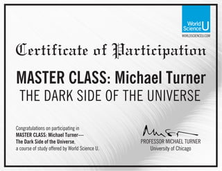 WORLDSCIENCEU.COM
Certificate of Participation
MASTER CLASS: Michael Turner
THE DARK SIDE OF THE UNIVERSE
PROFESSOR MICHAEL TURNER
Congratulations on participating in
MASTER CLASS: Michael Turner—
The Dark Side of the Universe,
a course of study offered by World Science U. University of Chicago
 