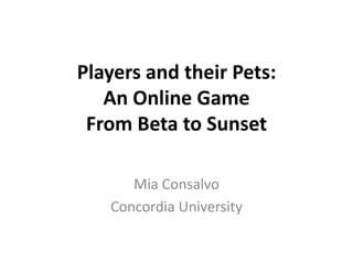Players and their Pets:
An Online Game
From Beta to Sunset
Mia Consalvo
Concordia University
 