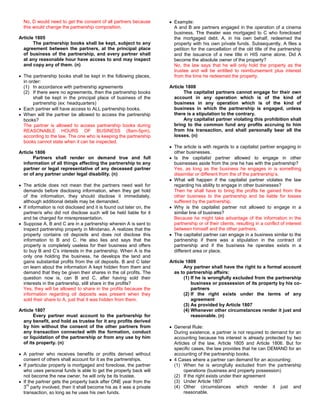 No, D would need to get the consent of all partners because           Example:
  this would change the partnership composition.                        A and B are partners engaged in the operation of a cinema
                                                                        business. The theater was mortgaged to C who foreclosed
Article 1805                                                            the mortgaged debt. A, in his own behalf, redeemed the
       The partnership books shall be kept, subject to any              property with his own private funds. Subsequently, A files a
  agreement between the partners, at the principal place                petition for the cancellation of the old title of the partnership
  of business of the partnership, and every partner shall               and the issuance of a new title in HIS name alone. Did A
  at any reasonable hour have access to and may inspect                 become the absolute owner of the property?
  and copy any of them. (n)                                             No, the law says that he will only hold the property as the
                                                                        trustee and will be entitled to reimbursement plus interest
  The partnership books shall be kept in the following places,          from the time he redeemed the property.
  in order:
  (1) In accordance with partnership agreements                       Article 1808
  (2) If there were no agreements, then the partnership books                The capitalist partners cannot engage for their own
       shall be kept in the principal place of business of the          account in any operation which is of the kind of
       partnership (ex: headquarters)                                   business in any operation which is of the kind of
  Each partner will have access to ALL partnership books.               business in which the partnership is engaged, unless
  When will the partner be allowed to access the partnership            there is a stipulation to the contrary.
  books?                                                                     Any capitalist partner violating this prohibition shall
  The partner is allowed to access partnership books during             bring to the common fund any profits accruing to him
  REASONABLE HOURS OF BUSINESS (8am-5pm),                               from his transaction, and shall personally bear all the
  according to the law. The one who is keeping the partnership          losses. (n)
  books cannot state when it can be inspected.
                                                                        The article is with regards to a capitalist partner engaging in
Article 1806                                                            other businesses.
       Partners shall render on demand true and full                    Is the capitalist partner allowed to engage in other
  information of all things affecting the partnership to any            businesses aside from the one he has with the partnership?
  partner or legal representative of any deceased partner               Yes, as long as the business he engages in is something
  or of any partner under legal disability. (n)                         dissimilar or different from the of the partnership’s.
                                                                        What will happen if the capitalist partner violates the law
  The article does not mean that the partners need wait for             regarding his ability to engage in other businesses?
  demands before disclosing information, when they get hold             Then he shall have to bring the profits he gained from the
  of the information, they should disclose it immediately,              other business to the partnership and be liable for losses
  although additional details may be demanded.                          suffered by the partnership.
  If information is not disclosed and it is found out later on, the     Why is the capitalist partner not allowed to engage in a
  partner/s who did not disclose such will be held liable for it        similar line of business?
  and be charged for misrepresentation.                                 Because he might take advantage of the information in the
  Suppose A, B and C are in a partnership wherein A is sent to          partnership or of their clients, resulting in a conflict of interest
  inspect partnership property in Mindanao. A realizes that the         between himself and the other partners.
  property contains oil deposits and does not disclose this             The capitalist partner can engage in a business similar to the
  information to B and C. He also lies and says that the                partnership if there was a stipulation in the contract of
  property is completely useless for their business and offers          partnership and if the business he operates exists in a
  to buy B and C’s interests in the partnership. When A is the          different area or place.
  only one holding the business, he develops the land and
  gains substantial profits from the oil deposits. B and C later      Article 1809
  on learn about the information A kept hidden from them and                 Any partner shall have the right to a formal account
  demand that they be given their shares in the oil profits. The        as to partnership affairs:
  question now is, can B and C, after having sold their                      (1) If he is wrongfully excluded from the partnership
  interests in the partnership, still share in the profits?                      business or possession of its property by his co-
  Yes, they will be allowed to share in the profits because the                  partners
  information regarding oil deposits was present when they                   (2) If the right exists under the terms of any
  sold their share to A, just that it was hidden from them.                      agreement
                                                                             (3) As provided by Article 1807
Article 1807                                                                 (4) Whenever other circumstances render it just and
       Every partner must account to the partnership for                         reasonable. (n)
  any benefit, and hold as trustee for it any profits derived
  by him without the consent of the other partners from                 General Rule:
  any transaction connected with the formation, conduct                 During existence, a partner is not required to demand for an
  or liquidation of the partnership or from any use by him              accounting because his interest is already protected by two
  of its property. (n)                                                  Articles of the law, Article 1805 and Article 1806. But for
                                                                        specific cases, the law provides that he can DEMAND for an
  A partner who receives benefits or profits derived without            accounting of the partnership books.
  consent of others shall account for it as the partnerships.           4 Cases where a partner can demand for an accounting:
  If particular property is mortgaged and foreclose, the partner        (1) When he is wrongfully excluded from the partnership
  who uses personal funds is able to get the property back will              operations (business and property possession)
  not become the new owner, he will only be its trustee.                (2) If the right exists under their agreement
  If the partner gets the property back after ONE year from the         (3) Under Article 1807
    rd
  3 party involved, then it shall become his as it was a private        (4) Other circumstances which render it just and
  transaction, so long as he uses his own funds.                             reasonable.
 