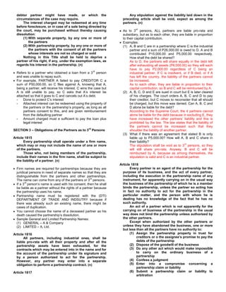 debtor partner might have made, or which the                            Any stipulation against the liability laid down in the
  circumstances of the case may require.                              preceding article shall be void, expect as among the
      The interest charged may be redeemed at any time                partners. (n)
  before foreclosure, or in case of a sale being directed by
                                                                               rd
  the court, may be purchased without thereby causing                 As to 3 persons, ALL partners are liable pro-rata and
  dissolution:                                                        subsidiary, but as to each other, they are liable in proportion
      (1) With separate property, by any one or more of               to their capital contribution.
          the partners                                                Examples:
      (2) With partnership property, by any one or more of            (1) A, B and C are in a partnership where C is the industrial
          the partners with the consent of all the partners                partner and a sum of P26,000.00 is owed to D. A and B
          whose interests are not so charged or sold                       contributed P15,000.00 and P5,000.00 respectively.
      Nothing in this Title shall be held to deprive a                     How shall the debt be shared?
  partner of his right, if any, under the exemption laws, as               As to D, the partners will share equally in the debt left
  regards his interest in the partnership. (n)                             after exhausting all assets (P6,000.00) so they will each
                                                                           have to pay P2,000.00 regardless of C being an
                                                         rd
  Refers to a partner who obtained a loan from a 3 person                  industrial partner. If C is insolvent, or if B died, or if A
  and was unable to repay such.                                            has left the country, the liability of the partners cannot
  For example, PARTNER A failed to pay CREDITOR C a                        be increased.
  sum of P50,000.00, so C files against A, knowing that A,                 As to each other, they are liable in proportion to their
  being a partner, will receive his interest. C wins the case but          capital contribution, so B and C will be reimbursed by A.
  A is still unable to pay, so C asks that A’s interest be            (2) A, B, C, D and E are sued in court but E is later cleared
  attached so that it goes to C and cancels out A’s debt.                  of his charges. The court orders A, B, C and D to pay
  -    Done to protect C’s interest                                        their creditor, but C moves to reconsider that all should
  -    Attached interest can be redeemed using the property of             be charged, but this move was denied. Can A, B, C and
       the partners or the partnership’s property, as long as all          D alone be liable for the debt?
       partners consent to this, and are given reimbursement               According to the Supreme Court, the 4 partners cannot
       from the defaulting partner                                         alone be liable for the debt because in excluding E, they
  -    Amount charged must e sufficient to pay the loan plus               have increased the other partners’ liability and this is
       legal interest                                                      prohibited by the law. The law states that the liability of
                                                                           the partners cannot be increased such that they
                                                    rd
SECTION 3 – Obligations of the Partners as to 3 Persons                    shoulder the liability of another partner.
                                                                      (3) What if there was an agreement that stated B is only
Article 1815                                                               liable up to P5,000.00? How will A, B and C share in
       Every partnership shall operate under a firm name,                  their liability?
                                                                                                                   rd
  which may or may not include the name of one or more                     The stipulation shall be void as to 3 persons, so they
  of the partners.                                                         will still share pro-rata. Anyway, B and C will be
       Those who, not being members of the partnership,                    reimbursed by A, because as among themselves, the
  include their names in the firm name, shall be subject to                stipulation is valid and C is an industrial partner.
  the liability of a partner. (n)
                                                                    Article 1818
  Firm names are required for partnerships because they are                Every partner is an agent of the partnership for the
  juridical persons in need of separate names so that they are        purpose of its business, and the act of every partner,
  distinguishable from the partners and other partnerships.           including the execution in the partnership name of any
                                                      rd
  The name can come from any of the partners or 3 persons.            instrument, for apparently carrying on in the usual way
        rd
  If a 3 person’s name is used with his consent, then he shall        the business of the partnership of which he is a member
  be liable as a partner without the rights of a partner because      binds the partnership, unless the partner so acting has
  the partnership uses his name.                                      in fact no authority to act for the partnership in the
  Partnership name must be registered with the (DTI)                  particular matter, and the person with whom he is
  DEPARTMENT OF TRADE AND INDSUTRY because if                         dealing has no knowledge of the fact that he has no
  there was already such an existing name, there might be             such authority.
  cases of duplication.                                                    An act of a partner which is not apparently for the
  You cannot choose the name of a deceased partner as his             carrying on of business of the partnership in the usual
  death caused the partnership’s dissolution.                         way does not bind the partnership unless authorized by
  Sample General and Limited Partnership Names:                       the other partners.
  (1) GENERAL – A & Company                                                Except when authorized by the other partners or
  (2) LIMITED – A, Ltd.                                               unless they have abandoned the business, one or more
                                                                      but less than all the partners have no authority to:
Article 1816                                                               (1) Assign the partnership property in trust for
       All partners, including industrial ones, shall be                       creditors or o the assignee’s promise to pay the
  liable pro-rata with all their property and after all the                    debts of the partnership
  partnership assets have been exhausted, for the                          (2) Dispose of the goodwill of the business
  contracts which may be entered into in the name and for                  (3) Do any other act which would make impossible
  the account of the partnership under its signature and                       to carry on the ordinary business of a
  by a person authorized to act for the partnership.                           partnership
  However, any partner may enter into a separate                           (4) Confess a judgment
  obligation to perform a partnership contract. (n)                        (5) Enter into a compromise concerning a
                                                                               partnership claim or liability
Article 1817                                                               (6) Submit a partnership claim or liability to
                                                                               arbitration
 