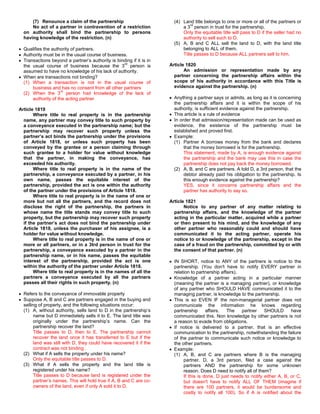 (7) Renounce a claim of the partnership                          (4) Land title belongs to one or more or all of the partners or
                                                                               rd
      No act of a partner in contravention of a restriction                a 3 person in trust for the partnership.
  on authority shall bind the partnership to persons                       Only the equitable title will pass to D if the seller had no
  having knowledge of the restriction. (n)                                 authority to sell such to D.
                                                                       (5) A, B and C ALL sell the land to D, with the land title
  Qualifies the authority of partners.                                     belonging to ALL of them.
  Authority must be in the usual course of business.                       Title passes to D because ALL partners sell to him.
  Transactions beyond a partner’s authority is binding if it is in
                                                  rd                 Article 1820
  the usual course of business because the 3 person is
  assumed to have no knowledge of his lack of authority.                    An admission or representation made by any
  When are transactions not binding?                                   partner concerning the partnership affairs within the
  (1) When a transaction is not in the usual course of                 scope of his authority in accordance with this Title is
      business and has no consent from all other partners              evidence against the partnership. (n)
                     rd
  (2) When the 3 person had knowledge of the lack of
      authority of the acting partner                                  Anything a partner says or admits, as long as it is concerning
                                                                       the partnership affairs and it is within the scope of his
Article 1819                                                           authority, is sufficient evidence against the partnership.
       Where title to real property is in the partnership              This article is a rule of evidence
  name, any partner may convey title to such property by               In order that admission/representation made can be used as
  a conveyance executed in the partnership name; but the               evidence, the existence of the partnership must be
  partnership may recover such property unless the                     established and proved first.
  partner’s act binds the partnership under the provisions             Example:
  of Article 1818, or unless such property has been                    (1) Partner A borrows money from the bank and declares
  conveyed by the grantee or a person claiming through                      that the money borrowed is for the partnership.
  such grantee to a holder for value without knowledge                      This statement, made by A, is enough evidence against
  that the partner, in making the conveyance, has                           the partnership and the bank may use this in case the
  exceeded his authority.                                                   partnership does not pay back the money borrowed.
       Where title to real property is in the name of the              (2) A, B, and C are partners. A told D, a 3rd person, that the
  partnership, a conveyance executed by a partner, in his                   debtor already paid his obligation to the partnership. Is
  own name, passes the equitable interest of the                            this enough evidence against the partnership?
  partnership, provided the act is one within the authority                 YES, since it concerns partnership affairs and the
  of the partner under the provisions of Article 1818.                      partner has authority to say so.
       Where title to real property is in the name of one or
  more but not all the partners, and the record does not             Article 1821
  disclose the right of the partnership, the partners in                    Notice to any partner of any matter relating to
  whose name the title stands may convey title to such                 partnership affairs, and the knowledge of the partner
  property, but the partnership may recover such property              acting in the particular matter, acquired while a partner
  if the partner’s act does not bind the partnership under             or then present to his mind, and the knowledge of any
  Article 1818, unless the purchaser of his assignee, is a             other partner who reasonably could and should have
  holder for value without knowledge.                                  communicated it to the acting partner, operate his
       Where title to real property is in the name of one or           notice to or knowledge of the partnership, except in the
  more or all partners, or in a 3trd person in trust for the           case of a fraud on the partnership, committed by or with
  partnership, a conveyance executed by a partner in the               the consent of that partner. (n)
  partnership name, or in his name, passes the equitable
  interest of the partnership, provided the act is one                 IN SHORT, notice to ANY of the partners is notice to the
  within the authority of the partner under Article 1818.              partnership. (You don't have to notify EVERY partner in
       Where title to real property is in the names of all the         relation to partnership affairs).
  partners a conveyance executed by all the partners                   Knowledge of a partner acting in a particular manner
  passes all their rights in such property. (n)                        (meaning the partner is a managing partner), or knowledge
                                                                       of any partner who SHOULD HAVE communicated it to the
  Refers to the conveyance of immovable property                       managing partner, is knowledge to the partnership.
  Suppose A, B and C are partners engaged in the buying and            This is so EVEN IF the non-managerial partner does not
  selling of property, and the following situations occur:             communicate the information he knows regarding
  (1) A, without authority, sells land to D in the partnership’s       partnership      affairs.  The    partner    SHOULD       have
       name but D immediately sells it to E. The land title was        communicated this. Non knowledge by other partners is not
       originally under the partnership’s name. Can the                a reason to evade from obligations.
       partnership recover the land?                                   If notice is delivered to a partner, that is an effective
       Title passes to D, then to E. The partnership cannot            communication to the partnership, notwithstanding the failure
       recover the land once it has transferred to E but if the        of the partner to communicate such notice or knowledge to
       land was still with D, they could have recovered it if the      the other partners.
       contract was not binding .                                      Example:
  (2) What if A sells the property under his name?                     (1) A, B, and C are partners where B is the managing
       Only the equitable title passes to D.                                partner. D, a 3rd person, filed a case against the
  (3) What if A sells the property and the land title is                    partners AND the partnership for some unknown
       registered under his name?                                           reason. Does D need to notify all of them?
       Title passes to D because land is registered under the               If this is done, D just needs to notify either A, B, or C,
       partner’s names. This will hold true if A, B and C are co-           but doesn't have to notify ALL OF THEM (imagine if
       owners of the land, even if only A sold it to D.                     there are 100 partners, it would be burdensome and
                                                                            costly to notify all 100). So if A is notified about the
 