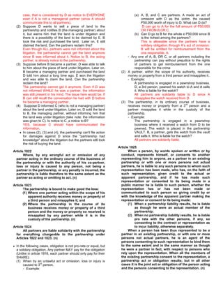case, that is considered by D as notice to EVERYONE                      (a) A, B, and C are partners. A made an act of
      even if A is not a managerial partner (since A should                         omission with D as the victim. He caused
      communicate this to all partners).                                            P50,000 worth of injury to D. What can D do?
  (2) Suppose D wants to sell a piece of land to the                                 D can go to A for the full amount of P50,000
      partnership and notifies B (the managing partner) about                       OR FROM B OR C.
      it, but warns him that the land is under litigation and                  (b) Can D go to B for the whole e P50,000 since B
      there is a possibility of the land to be claimed by E. B                      is the richest among the partners?
      took the risk and purchased the land. Later on, E still                       This is allowable since the partners have a
      claimed the land. Can the partners reclaim this?                              solidary obligation through A’s act of omission.
      Even though ALL partners were not informed about the                          B will be entitled for reimbursement from the
      litigation, the partnership cannot get the land anymore                       one responsible, A.
      since B was informed about it. Notice to B, the acting               - Any one of A, B, OR C, or all partners including the
      partner, is already notice to the partnership.                           partnership can pay without prejudice to the rights
  (3) Suppose before B became a partner, D was able to talk                    of partners to get reimbursement from the one
      to him about the piece of land under litigation. Later on,               responsible for the crime
      B became a managing partner and purchased the land               (2) A partner, within the scope of his authority, receives
      D told him about a long time ago. E won the litigation               money or property from a third person and misapplies it.
      and was able to claim the land. Can the partnership                  - Example:
      reclaim the land?                                                        A partnership is engaged in a pawnshop business.
      The partnership cannot get it anymore. Even if D was                     D, a 3rd person, pawned his watch to A and A sells
      not informed WHILE he was a partner, the information                     it. Who is liable for the watch?
      was still present in his mind. The issue here would be: If               All partners are solidarily liable to D since A
      B can still recall the conversation he had with D before                 misapplies the watch received from D.
      he became a managing partner.                                    (3) The partnership, in its ordinary course of business,
                                                                                                                     rd
  (4) Suppose D informed C (who is not a managing partner)                 receives money or property from a 3 person and a
      about the land under litigation. Later on, D sold the land           partner misapplies it while in the custody of the
      to B, the managing partner, without informing him that               partnership.
      the land was under litigation (take note: the information            - Example:
      was given to C). Is notice to C, a notice to B?                          The partnership is engaged in a pawnshop
      YES, because C should have communicated the                              business where it received a watch from D to be
      information.                                                             pawned. The watch is placed in the partnership
      In cases (2), (3) and (4), the partnership can't file action             VAULT. B, a partner, gets the watch from the vault
      for damages against D since the "partnership had                         and sells it. Who is liable for the watch?
      knowledge" about the litigation but the partners still took              All partners are solidarily liable.
      the risk of buying the land.
                                                                     Article 1825
Article 1822                                                                When a person, by words spoken or written or by
       Where, by any wrongful act or omission of any                   conduct, represents himself, or consents to another
  partner acting in the ordinary course of the business of             representing him to anyone, as a partner in an existing
  the partnership or with the authority of his co-partner,             partnership or with one or more persons not actual
  loss or injury is caused to any person, not being a                  partners, he is liable to any such persons to whom such
  partner in the partnership, or any penalty is incurred, the          representation has been made, who has, on the faith of
  partnership is liable therefore to the same extent as the            such representation, given credit to the actual or
  partner so acting or omitting to act. (n)                            apparent partnership, and if he has made such
                                                                       representation or consented to its being made in a
Article 1823                                                           public manner he is liable to such person, whether the
       The partnership is bound to make good the loss:                 representation has or has not been made or
       (1) Where one partner acting within the scope of his            communicated to such person so giving credit by or
           apparent authority receives money or property of            with the knowledge of the apparent partner making the
           a third person and misapplies it; and                       representation or consent to its being made:
       (2) Where the partnership in the course of its                       (1) When a partnership liability results, he is liable
           business receives money or property of a third                       as though he were an actual member of the
           person and the money or property so received is                      partnership;
           misapplied by any partner while it is in the                     (2) When no partnership liability results, he is liable
           custody of the partnership. (n)                                      pro rata with the other persons, if any, so
                                                                                consenting to the contract or representation as
Article 1824                                                                    to incur liability, otherwise separately.
       All partners are liable solidarily with the partnership              When a person has been thus represented to be a
  for everything chargeable to the partnership under                   partner in an existing partnership, or with one or more
  Articles 1822 and 1823. (n)                                          persons not actual partners, he is an agent of the
                                                                       persons consenting to such representation to bind them
  In the following cases, obligation is not pro-rata or equal, but     to the same extent and in the same manner as though
  a solidary obligation. Any partner MAY pay for the obligation        he were a partner in fact, with respect to persons who
  (Unlike in article 1816, each partner should only pay for their      rely upon the representation. When all the members of
  SHARE):                                                              the existing partnership consent to the representation, a
  (1) When by an unlawful act or omission, loss or injury is           partnership act or obligation results; but in all other
                    rd
       caused to 3 person.                                             cases it is the joint act or obligation of the person acting
       - Example:                                                      and the persons consenting to the representation. (n)
 