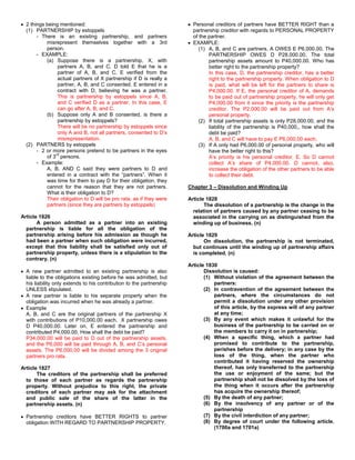 2 things being mentioned:                                             Personal creditors of partners have BETTER RIGHT than a
  (1) PARTNERSHIP by estoppels                                          partnership creditor with regards to PERSONAL PROPERTY
       - There is an existing partnership, and partners                 of the partner.
           misrepresent themselves together with a 3rd                  EXAMPLE:
           person.                                                         (1) A, B, and C are partners. A OWES E P6,000.00. The
       - EXAMPLE:                                                              PARTNERSHIP OWES D P28,000.00. The total
           (a) Suppose there is a partnership, X, with                         partnership assets amount to P40,000.00. Who has
                partners A, B, and C. D told E that he is a                    better right to the partnership property?
                partner of A, B, and C. E verified from the                    In this case, D, the partnership creditor, has a better
                actual partners of X partnership if D is really a              right to the partnership property. When obligation to D
                partner, A, B, and C consented. E entered in a                 is paid, what will be left for the partners to share is
                contract with D, believing he was a partner.                   P4,000.00. If E, the personal creditor of A, demands
                This is partnership by estoppels since A, B,                   to be paid out of partnership property, he will only get
                and C verified D as a partner. In this case, E                 P4,000.00 from it since the priority is the partnership
                can go after A, B, and C.                                      creditor. The P2,000.00 will be paid out from A’s
           (b) Suppose only A and B consented, is there a                      personal property.
                partnership by estoppels?                                  (2) If total partnership assets is only P28,000.00, and the
                There will be no partnership by estoppels since                liability of the partnership is P40,000,, how shall the
                only A and B, not all partners, consented to D’s               debt be paid?
                misrepresentation.                                             A, B, and C will have to pay E P6,000.00 each.
  (2) PARTNERS by estoppels                                                (3) If A only had P6,000.00 of personal property, who will
       - 2 or more persons pretend to be partners in the eyes                  have the better right to this?
               rd
           of 3 persons.                                                       A’s priority is his personal creditor, E. So D cannot
       - Example:                                                              collect A’s share of P4,000.00. D cannot, also,
           A, B, AND C said they were partners to D and                        increase the obligation of the other partners to be able
           entered in a contract with the “partners”. When it                  to collect their debt.
           was time for them to pay D for their obligation, they
           cannot for the reason that they are not partners.          Chapter 3 – Dissolution and Winding Up
           What is their obligation to D?
           Their obligation to D will be pro rata, as if they were    Article 1828
           partners (since they are partners by estoppels)                   The dissolution of a partnership is the change in the
                                                                        relation of partners caused by any partner ceasing to be
Article 1826                                                            associated in the carrying on as distinguished from the
       A person admitted as a partner into an existing                  winding up of business. (n)
  partnership is liable for all the obligation of the
  partnership arising before his admission as though he               Article 1829
  had been a partner when such obligation were incurred,                     On dissolution, the partnership is not terminated,
  except that this liability shall be satisfied only out of             but continues until the winding up of partnership affairs
  partnership property, unless there is a stipulation to the            is completed. (n)
  contrary. (n)
                                                                      Article 1830
  A new partner admitted to an existing partnership is also                  Dissolution is caused:
  liable to the obligations existing before he was admitted, but             (1) Without violation of the agreement between the
  his liability only extends to his contribution to the partnership              partners:
  UNLESS stipulated.                                                         (2) In contravention of the agreement between the
  A new partner is liable to his separate property when the                      partners, where the circumstances do not
  obligation was incurred when he was already a partner.                         permit a dissolution under any other provision
  Example                                                                        of this article, by the express will of any partner
  A, B, and C are the original partners of the partnership X                     at any time;
  with contributions of P10,000.00 each. X partnership owes                  (3) By any event which makes it unlawful for the
  D P40,000.00. Later on, E entered the partnership and                          business of the partnership to be carried on or
  contributed P4,000.00. How shall the debt be paid?                             the members to carry it on in partnership;
  P34,000.00 will be paid to D out of the partnership assets,                (4) When a specific thing, which a partner had
  and the P6,000 will be paid through A, B, and C’s personal                     promised to contribute to the partnership,
  assets. The P6,000.00 will be divided among the 3 original                     perishes before the delivery; in any case by the
  partners pro rata.                                                             loss of the thing, when the partner who
                                                                                 contributed it having reserved the ownership
Article 1827                                                                     thereof, has only transferred to the partnership
       The creditors of the partnership shall be preferred                       the use or enjoyment of the same; but the
  to those of each partner as regards the partnership                            partnership shall not be dissolved by the loss of
  property. Without prejudice to this right, the private                         the thing when it occurs after the partnership
  creditors of each partner may ask for the attachment                           has acquire the ownership thereof;
  and public sale of the share of the latter in the                          (5) By the death of any partner;
  partnership assets. (n)                                                    (6) By the insolvency of any partner or of the
                                                                                 partnership
  Partnership creditors have BETTER RIGHTS to partner                        (7) By the civil interdiction of any partner;
  obligation WITH REGARD TO PARTNERSHIP PROPERTY.                            (8) By degree of court under the following article.
                                                                                 (1700a and 1701a)
 
