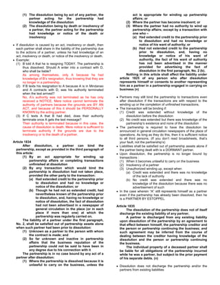 (1) The dissolution being by act of any partner, the                       act is appropriate for winding up partnership
          partner acting for the partnership had                                 affairs; or
          knowledge of the dissolution                                       (2) Where the partner has become insolvent; or
      (2) The dissolution being by death or insolvency of                    (3) Where the partner had no authority to wind up
          a partner, the partner acting for the partnership                      partnership affairs; except by a transaction with
          had knowledge or notice of the death or                                one who –
          insolvency                                                             (a) Had extended credit to the partnership prior
                                                                                      to dissolution and had no knowledge or
  If dissolution is caused by an act, insolvency or death, then                       notice of his want of authority; or
  each partner shall share in the liability of the partnership due               (b) Had not extended credit to the partnership
  to the actions of a partner, unless he had knowledge of an                          prior to dissolution, and, having no
  act, insolvency or death, or notice of the insolvency or death.                     knowledge or notice of his want of
  Example:                                                                            authority, the fact of his want of authority
  (1) B told A that he is resigning TODAY. The partnership is                         has not been advertised in the manner
        thus dissolved. Should A enter into a contract with D,                        provided for advertising the fact of
        who shall be liable?                                                          dissolution in the first paragraph, No. 2 (b).
        As among themselves, only A because he had                           Nothing in this article shall affect the liability under
        knowledge of B’s resignation, thus knowing that they are        article 1825 of any person who after dissolution
        no longer in a partnership.                                     represents himself or consents to another representing
  (2) If B texts his resignation to A because A is in Mindanao          him as a partner in a partnership engaged in carrying on
        and A contracts with D, was his authority terminated            business (n)
        when the text arrived?
        No, A’s authority was not terminated as he has only             Partners may still bind the partnership to transactions even
        received a NOTICE. Mere notice cannot terminate the             after dissolution if the transactions are with respect to the
        authority of partners because the grounds are BY AN             winding up or the completion of unfinished transactions.
        ACT, and because of this it should be PERSONALLY                The transaction will be binding if:
        KNOWN by the acting partner.                                    (1) Credit was extended without knowledge of the
  (3) If C texts A that B had died, does their authority                     dissolution before the dissolution
        terminate once A gets the text message?                         (2) No credit was extended but there was knowledge of the
        Their authority is terminated because in this case, the              partnership’s existence and none of the dissolution
        cause of dissolution is death. Mere notice is sufficient to     The partnership is required to have the dissolution be
        terminate authority if the grounds are due to the               announced in general circulation newspapers of the place of
        insolvency or to the death of a partner.                        operations. As long as they do this, then it is sufficient notice
                                                                        to all third persons. (If you don’t read broadsheets, that’s
Article 1834                                                            your fault, not the partnership’s)
       After dissolution, a partner can bind the                        Liabilities shall be satisfied out of partnership assets alone if
  partnership, except as provided in the third paragraph of             the partner being dealt with is a DORMANT partner.
  this article:                                                         Upon dissolution, the partnership is no longer bound by
       (1) By an act appropriate for winding up                         transactions :
            partnership affairs or completing transactions              (1) When it becomes unlawful to carry on the business
            unfinished at dissolution                                   (2) Insolvency of a partner
       (2) By any transaction which would bind the                      (3) Unauthorized winding up, except when
            partnership is dissolution had not taken place,                  (a) Credit was extended and there was no knowledge
            provided the other party to the transaction:                           of the lack of authority
            (a) Had extended credit to the partnership prior                 (b) No credit was extended and there was no
                 to dissolution and had no knowledge or                            knowledge of the dissolution because there was no
                 notice of the dissolution; or                                     advertisement of such
            (b) Though he had not so extended credit, had               In the case wherein “A” still represents himself as a partner
                 nevertheless known of the partnership prior            even if the partnership has already been dissolved, then he
                 to dissolution, and, having no knowledge or            is a PARTNER BY ESTOPPEL.
                 notice of dissolution, the fact of dissolution
                 had not been advertised in a newspaper of            Article 1835
                 general circulation in the place (or in each                The dissolution of the partnership does not of itself
                 place if more than one) at which the                   discharge the existing liability of any partner.
                 partnership was regularly carried on.                       A partner is discharged from any existing liability
       The liability of a partner under the first paragraph,            upon dissolution of the partnership by an agreement to
  No. 2, shall be satisfied out of partnership assets alone             that effect between himself, the partnership creditor and
  when such partner had been prior to dissolution:                      the person or partnership continuing the business; and
       (1) Unknown as a partner to the person with whom                 such agreement may be inferred from the course of
            the contract is made; and                                   dealing between the creditor having knowledge of the
       (2) So far unknown and inactive in partnership                   dissolution and the person or partnership continuing
            affairs that the business reputation of the                 the business.
            partnership could not be said to have been in                    The individual property of a deceased partner shall
            any degree due to his connection with it                    be liable for all obligations of the partnership incurred
       The partnership is in no case bound by any act of a              while he was a partner, but subject to the prior payment
  partner after dissolution:                                            of his separate debts. (n)
       (1) Where the partnership is dissolved because it is
            unlawful to carry on the business, unless the               Dissolution does not discharge the partnership and/or the
                                                                        partners from existing liabilities
 
