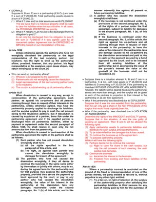 EXAMPLE:                                                                        manner indemnify him against all present or
  Suppose A, B and C are in a partnership (X & Co.) and owe                       future partnership liabilities.
  D a sum of P 26,000.00. Total partnership assets equate to                  (3) A partner who has caused the dissolution
  a sum of P 20,000.00.                                                           wrongfully shall have:
  (1) What if C dies and his total assets are worth P2,000.00?                    (a) If the business is not continued under the
      The law says that C’s individual property shall be used                         provisions of the second paragraph, No. 2,
      to clear his liabilities when he was still alive. In all cases,                 all the rights of a partner under the first
      the PERSONAL CREDITOR has priority.                                             paragraph, subject to liability for damages
  (2) What if A resigns? Can he ask to be discharged from his                         in the second paragraph, No. 1 (b), of this
      obligation to pay D?                                                            article.
      A can only be discharged from his obligation to pay D                       (b) If the business is continued under the
      the sum of P2,000.00 if it was agreed upon by all                               second paragraph, No. 2, of this article, the
      concerned parties. Agreement can be EXPRESSED or                                right as against his co-partners and all
      IMPLIED, based on our interpretation of the law.                                claiming through them in respect of their
                                                                                      interests in the partnership, to have the
Article 1836                                                                          value of his interest in the partnership, less
       Unless otherwise agreed, the partners who have not                             any damage caused to his co-partners by
  wrongfully dissolved the partnership or the legal                                   the dissolution ascertained and paid to him
  representative of the last surviving partner, not                                   in cash, or the payment secured by a bond
  insolvent, has the right to wind up the partnership                                 approved by the court, and to be released
  affairs, provided, however, that any partner, his legal                             from all existing liabilities of the
  representative or his assignee, upon cause shown, may                               partnership; but in ascertaining the value of
  obtain winding up by the court. (n)                                                 the partner’s interest the value of the
                                                                                      goodwill of the business shall not be
  Who can wind up partnership affairs?                                                considered. (n)
  (1) Whoever is so assigned by the agreement
  (2) Partners who did not wrongfully cause the dissolution               Suppose there is a situation wherein A, B and C are in a
  (3) Legal representatives of the last surviving partner (who            partnership, X & Co., with total assets of P 26,000.00 and
      is not insolvent)                                                   liabilities to D amounting to P 20,000.00. If the partnership is
  (4) The court in a judicial winding up of partnership affairs.          dissolved WITHOUT VIOLATION OF ANY AGREEMENTS,
                                                                          naturally, the liability will be cleared because the partnership
Article 1837                                                              assets are more than enough, and the surplus will be given
       When dissolution is caused in any way, except in                   to each of the partners in proportion to their interest in the
  contravention of the partnership agreement, each                        partnership or as per their agreement.
  partner, as against his co-partners and all persons                     What if the partnership was dissolved due to EXPULSION?
  claiming through them in respect of their interests in the              Suppose that A was the one expelled from the partnership,
  partnership, unless otherwise agreed, may have the                      then he can only get a share in the NET PROCEEDS of the
  partnership property applied to discharge its liabilities,              surplus that would have originally been his.
  and the surplus applied to pay in cash the net amount                   What if the partnership was dissolved due to VIOLATION
  owing to the respective partners. But if dissolution is                 OF AGREEMENTS?
  caused by expulsion of a partner, bona fide under the                   Determine the rights of the INNOCENT and GUILTY parties.
  partnership agreement and if the expelled partner is                    Suppose that in this situation, A was the one guilty of
  discharged from all partnership liabilities, either by                  violating an agreement. Then B and C will be allowed the
  payment or agreement under the second paragraph of                      following rights:
  Article 1835, He shall receive in cash only the net                     (1) Apply partnership assets to partnership liabilities and
  amount due him from the partnership.                                          distribute the cash surplus amongst themselves.
       When dissolution is caused in contravention of the                 (2) To be indemnified for the damages that A has caused.
  partnership agreement the rights of the partners shall be               (3) To continue the business up to the agreed term.
  as follows:                                                             (4) To possess partnership property.
       (1) Each partner who has not caused dissolution                    While A will have the following rights:
           wrongfully shall have:                                         (1) Partners decide not to continue the business
           (a) All the rights specified in the first                            (a) Right to claim his share in the cash surplus, but
                paragraph of this article, and                                        only the net proceeds of such meaning, the cash
           (b) The right, as against each partner who                                 surplus less damages.
                caused the dissolution wrongfully to                      (2) Continue the business
                damages for breach of the agreement                             (a) Ascertain his interest in the business.
       (2) The partners who have not caused the                                 (b) Freedom from existing and future liabilities of the
           dissolution wrongfully, if they all desire to                              partnership.
           continue the business in the same name either
           by themselves or jointly with others, may do so,             Article 1838
           during the agreed term for the partnership and                      Where a partnership contract is rescinded on the
           for that purpose may possess the partnership                   ground of the fraud or misrepresentation of one of the
           property, provided they secure the payment by                  parties thereto, the party entitled to rescind is, without
           bond approved by the court, or pay to any                      prejudice to any other right, entitled:
           partner who has caused the dissolution                              (1) To a lien on, or right of retention of, the surplus
           wrongfully, the value of his interest in the                            of the partnership property after satisfying the
           partnership at the dissolution, less any                                partnership liabilities to third persons for any
           damages recoverable under the second                                    sum of money paid by him for the purchase of
           paragraph, No. 1 (b) of this article, and in like
 