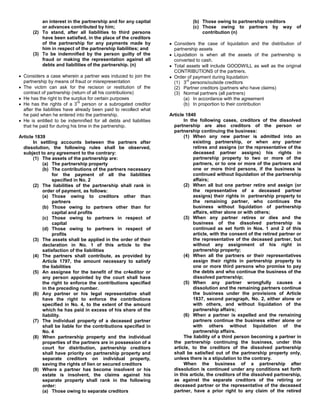 an interest in the partnership and for any capital                  (b) Those owing to partnership creditors
          or advances contributed by him;                                     (c) Those owing to partners by way of
      (2) To stand, after all liabilities to third persons                        contribution (n)
          have been satisfied, in the place of the creditors
          of the partnership for any payments made by                Considers the case of liquidation and the distribution of
          him in respect of the partnership liabilities; and         partnership assets
      (3) To be indemnified by the person guilty of the              Liquidation is when all the assets of the partnership is
          fraud or making the representation against all             converted to cash.
          debts and liabilities of the partnership. (n)              Total assets will include GOODWILL as well as the original
                                                                     CONTRIBUTIONS of the partners.
  Considers a case wherein a partner was induced to join the         Order of payment during liquidation:
  partnership by means of fraud or misrepresentation                       rd
                                                                     (1) 3 persons/outside creditors
  The victim can ask for the recision or restitution of the          (2) Partner creditors (partners who have claims)
  contract of partnership (return of all his contributions)          (3) Normal partners (all partners)
  He has the right to the surplus for certain purposes                   (a) In accordance with the agreement
                              rd
  He has the rights of a 3 person or a subrogated creditor               (b) In proportion to their contribution
  after the liabilities have already been paid to recollect what
  he paid when he entered into the partnership.                    Article 1840
  He is entitled to be indemnified for all debts and liabilities          In the following cases, creditors of the dissolved
  that he paid for during his time in the partnership.               partnership are also creditors of the person or
                                                                     partnership continuing the business:
Article 1839                                                              (1) When any new partner is admitted into an
       In settling accounts between the partners after                        existing partnership, or when any partner
  dissolution, the following rules shall be observed,                         retires and assigns (or the representative of the
  subject to any agreement to the contrary:                                   deceased partner assigns) his rights in
       (1) The assets of the partnership are:                                 partnership property to two or more of the
           (a) The partnership property                                       partners, or to one or more of the partners and
           (b) The contributions of the partners necessary                    one or more third persons, if the business is
                for the payment of all the liabilities                        continued without liquidation of the partnership
                specified in No. 2                                            affairs;
       (2) The liabilities of the partnership shall rank in               (2) When all but one partner retire and assign (or
           order of payment, as follows:                                      the representative of a deceased partner
           (a) Those owing to creditors other than                            assigns) their rights in partnership property to
                partners                                                      the remaining partner, who continues the
           (b) Those owing to partners other than for                         business without liquidation of partnership
                capital and profits                                           affairs, either alone or with others;
           (c) Those owing to partners in respect of                      (3) When any partner retires or dies and the
                capital                                                       business of the dissolved partnership is
           (d) Those owing to partners in respect of                          continued as set forth in Nos. 1 and 2 of this
                profits                                                       article, with the consent of the retired partner or
       (3) The assets shall be applied in the order of their                  the representative of the deceased partner, but
           declaration in No. 1 of this article to the                        without any assignment of his right in
           satisfaction of the liabilities                                    partnership property;
       (4) The partners shall contribute, as provided by                  (4) When all the partners or their representatives
           Article 1797, the amount necessary to satisfy                      assign their rights in partnership property to
           the liabilities                                                    one or more third persons who promise to pay
       (5) An assignee for the benefit of the cr4editor or                    the debts and who continue the business of the
           any person appointed by the court shall have                       dissolved partnership;
           the right to enforce the contributions specified               (5) When any partner wrongfully causes a
           in the preceding number.                                           dissolution and the remaining partners continue
       (6) Any partner or his legal representative shall                      the business under the provisions of Article
           have the right to enforce the contributions                        1837, second paragraph, No. 2, either alone or
           specified in No. 4, to the extent of the amount                    with others, and without liquidation of the
           which he has paid in excess of his share of the                    partnership affairs;
           liability.                                                     (6) When a partner is expelled and the remaining
       (7) The individual property of a deceased partner                      partners continue the business either alone or
           shall be liable for the contributions specified in                 with others without liquidation of the
           No. 4                                                              partnership affairs.
       (8) When partnership property and the individual                   The liability of a third person becoming a partner in
           properties of the partners are in possession of a         the partnership continuing the business, under this
           court for distribution, partnership creditors             article, to the creditors of the dissolved partnership
           shall have priority on partnership property and           shall be satisfied out of the partnership property only,
           separate creditors on individual property,                unless there is a stipulation to the contrary.
           saving the rights of lien or secured creditors                 When the business of a partnership after
       (9) Where a partner has become insolvent or his               dissolution is continued under any conditions set forth
           estate is insolvent, the claims against his               in this article, the creditors of the dissolved partnership,
           separate property shall rank in the following             as against the separate creditors of the retiring or
           order:                                                    deceased partner or the representative of the deceased
           (a) Those owing to separate creditors                     partner, have a prior right to any claim of the retired
 