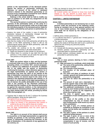 partner or the representative of the deceased partner
  against the person or partnership continuing the                    Who can demand to know how much his interest is in the
  business, on account of the retired or deceased                     partnership and from whom?
  partner’s interest in the dissolved partnership or on               All involved parties can demand to know how much his
  account of any consideration promised for such interest             interest is. He can demand to know these from the
  or for his right in partnership property.                           SURVIVING, CONTINUING and WINDING UP partners.
       Nothing in this article shall be held to modify any
  right of creditors to set aside any assignment on the             CHAPTER 4 – LIMITED PARTNERSHIP
  ground of fraud.
       The use by the person or partnership continuing the          Article 1843
  business of the partnership name, or the name of a                       A limited partnership is one formed by two or more
  deceased partner as part thereof, shall not of itself make          persons under the provisions of the following article,
  the individual property of the deceased partner liable for          having as members one or more general partners and
  any debts contracted by such person or partnership. (n)             one or more limited partners. The limited partners as
                                                                      such shall not be bound by the obligations of the
  Explains the rights of the creditor in case of partnership          partnership.
  dissolution because of membership changes and the
  business is continued without liquidation.                          Defines what a limited partnership is.
  The     membership      changes      include   RETIREMENT,          It is sufficient that there is 1 general and 1 limited partner in
  EXPULSION, DEATH or ADDITION.                                       a limited partnership.
  Note that the creditor of the OLD partnership will still be the     The reason for the existence of a limited partnership is to
  creditor of the NEW partnership if there is still an old            address the needs of all those who wish to join a partnership
  partner/original partner with the NEW partnership. (debt will       without the risk of losing any personal property.
  not be cleared or discharged)                                       Characteristics:
  The creditor will continue to be the creditor of the                (1) Comply with the statutory requirements of Article 1824
  remaining/new partnership in all cases except when:                 (2) General partners control the partnership and are
  (1) Rights are assigned to other people (no old partners)                 personally liable for partnership debts.
  (2) Unless there is a promise to pay debt from the new              (3) Limited partners contribute capital and are not liable
       partners or if the creditor can set aside the right of the           personally for partnership debts.
       new partners on the ground of fraud.
                                                                    Article 1844
Article 1841                                                               Two or more persons desiring to form a limited
       When any partner retires or dies, and the business             partnership shall:
  is continued under any of the conditions set forth in the                (1) Sign and swear to a certificate, which shall state
  preceding article, or in Article 1837, second paragraph,                     (a) The name of the partnership, adding thereto
  No. 2, without any settlement of accounts as between                             the word “Limited”
  him or his estate and the person or partnership                              (b) The character of the business
  continuing the business, unless otherwise agreed, he or                      (c) The location of the principal place of
  his legal representative as against such person or                               business
  partnership may have the value of his interest at the                        (d) The name and place of residence of each
  date of dissolution ascertained, and shall receive as an                         member, general and limited partners being
  ordinary creditor an amount equal to the value of his                            respectively designated
  interest in the dissolved partnership with interest, or, at                  (e) The term for which the partnership is to
  his option or at the option of his legal representative, in                      exist
  lieu of interest, the profits attributable to the use of his                 (f) The amount of cash and a description of
  right in the property of the dissolved partnership;                              and the agreed value of the other property
  provided that the creditors of the dissolved partnership                         contributed by each limited partner
  as against the separate creditors, or the representative                     (g) The additional contributions, if any, to be
  of the retired or deceased partner, shall have priority on                       made by each limited partner and the times
  any claim arising under this article, providing by Article                       at which or events on the happening of
  1840, third paragraph. (n)                                                       which they shall be made
                                                                               (h) The time, if agreed upon, when the
  Suppose that A retires but B and C continue the business                         contribution of each limited partner is to be
  without liquidation. What are the rights of A?                                   returned
  The rights of A are as follows:                                              (i) The share of the profits or the other
  (1) That his interest be ascertained as of dissolution date                      compensation by way of income which
  (2) Collect his interest in the partnership plus interest or                     each limited partner shall receive by reason
       profits by the use of his right to these as a creditor                      of his contribution
  If A dies, and the same situation occurs (he did not retire),                (j) The right, if give, of a limited partner to
  then his legal representatives have the same rights as                           substitute an assignee as contributor in his
  mentioned above.                                                                 place, and the terms and conditions of the
                                                                                   substitution
Article 1842                                                                   (k) The right, if given, of the partners to admit
       The right to an account of his interest shall accrue                        additional limited partners
  to any partner, or his legal representative as against the                   (l) The right, if given, of one or more of the
  winding up partners or the surviving partners or the                             limited partners to priority over other
  person or partnership continuing the business, at the                            limited partners, as to contributions or as to
  date of dissolution, in the absence of any agreement to                          compensation b way of income, and the
  the contrary. (n)                                                                nature of such priority
 