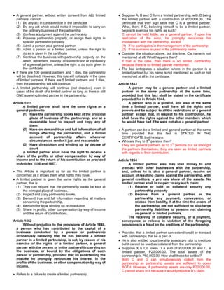 A general partner, without written consent from ALL limited             Suppose A, B and C form a limited partnership, with C being
  partners, cannot:                                                       the limited partner with a contribution of P20,000.00. The
  (1) Do any act in contravention of the certificate                      certificate that they sign says that C is a general partner.
  (2) Do any act which would make it impossible to carry on               What, then, if C, believing himself to be a limited partner,
        the ordinary business of the partnership                          begins to exercise his rights as such?
  (3) Confess a judgment against the partnership                          C cannot be held liable, as a general partner, if upon his
  (4) Possess partnership property, or assign their rights in             realization of the error, he promptly renounces his
        specific partnership property                                     involvement with the partnership, except:
  (5) Admit a person as a general partner                                 (1) If he participates in the management of the partnership
  (6) Admit a person as a limited partner, unless the right to            (2) If his surname is used in the partnership name
        do so is given in the certificate                                 Consider the situation above, but this time, C’s name is not
  (7) Continue the business with partnership property on the              mentioned at all. What happens then?
        death, retirement, insanity, civil interdiction or insolvency     If that is the case, then there is no limited partnership
        of a general partner, unless the right to do so is given in       because there is no limited partner mentioned .
        the certificate                                                   The law anticipates a situation where in the person is a
  If there are 100 general partners and 1 dies, the partnership           limited partner but his name is not mentioned as such or not
  will be dissolved. However, this rule will not apply in the case        mentioned at all in the certificate.
  of limited partners. If there are 5 limited partners and 1 dies,
  then the partnership will still continue.                             Article 1853
  A limited partnership will continue (not dissolve) even in                   A person may be a general partner and a limited
  cases of the death of a limited partner as long as there is still       partner in the same partnership at the same time,
  ONE surviving limited partner in the partnership.                       provided that this fact shall be stated in the certificate
                                                                          provided for in Article 1844.
Article 1851                                                                   A person who is a general, and also at the same
       A limited partner shall have the same rights as a                  time a limited partner, shall have all the rights and
  general partner to:                                                     powers and be subject to all the restrictions of a general
       (1) Have the partnership books kept at the principal               partner; except that, in respect to his contribution, he
            place of business of the partnership, and at a                shall have the rights against the other members which
            reasonable hour to inspect and copy any of                    he would have had if he were not also a general partner.
            them
       (2) Have on demand true and full information of all                A partner can be a limited and general partner at the same
            things affecting the partnership, and a formal                time provided that this fact is STATED IN THE
            account of partnership affairs whenever                       CERTIFICATE that he signs.
                                                                                            rd
            circumstances render it just and reasonable                   Who are they to 3 persons then?
                                                                                                              rd
       (3) Have dissolution and winding up by decree of                   They are general partners as to 3 persons but as amongst
            court                                                         the partners themselves, they are seen as limited partners
       A limited partner shall have the right to receive a                with regards to their contribution.
  share of the profits or other compensation by way of
  income and to the return of his contribution as provided              Article 1854
  in Articles 1856 and 1857.                                                   A limited partner also may loan money to and
                                                                          transact with other businesses with the partnership,
  This Article is important as far as the limited partner is              and, unless he is also a general partner, receive on
  concerned as it shows them what rights they have.                       account of resulting claims against the partnership, with
  A limited partner is given the same rights as the general               general creditors, a pro rata share of the assets. No
  partner, that is:                                                       limited partner shall in respect to any such claim:
  (1) They can require that the partnership books be kept at                   (1) Receive or hold as collateral security any
      the principal place of business.                                             partnership property
  (2) Inspect and copy partnership books.                                      (2) Receive from a general partner or the
  (3) Demand true and full information regarding all matters                       partnership any payment, conveyance, or
      concerning the partnership.                                                  release from liability, if at the time the assets of
  (4) Demand for legal winding up or dissolution                                   the partnership are not sufficient to discharge
  (5) Share in profits, other compensation by way of income                        partnership liabilities to persons not claiming
      and the return of contributions.                                             as general or limited partners.
                                                                               The receiving of collateral security, or a payment,
Article 1852                                                              conveyance or release in violation of the foregoing
       Without prejudice to the provisions of Article 1848,               provisions is a fraud on the creditors of the partnership.
  a person who has contributed to the capital of a
  business conducted by a person or partnership                           Provides that a limited partner can extend credit or transact
  erroneously believing that he has become a limited                      with partnerships that he is part of.
  partner in a limited partnership, is not, by reason of his              He is also entitled to partnership assets pro rata to creditors
  exercise of the rights of a limited partner, a general                  but it cannot be used as collateral from the partnership.
  partner with the person or in the partnership carrying on               Suppose X & Co. owes D a sum of P20,000.00 and C, a
  the business, or bound by the obligations of such                       limited partner, P20,000.00. The total assets of the
  person or partnership, provided that on ascertaining the                partnership is P50,000.00. How shall these be settled?
  mistake he promptly renounces his interest in the                       Both C and D can simultaneously collect from the
  profits of the business, or other compensation by way of                partnership as partnership assets are sufficient to cover
  income.                                                                 BOTH. However, if partnership assets are only P20,000.00,
                                                                          C cannot share in it because it would prejudice D’s claim.
  Refers to a failure to create a limited partnership.
 
