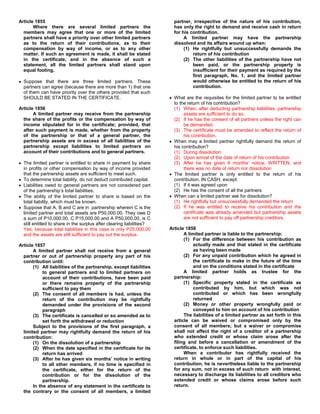 Article 1855                                                             partner, irrespective of the nature of his contribution,
       Where there are several limited partners the                      has only the right to demand and receive cash in return
  members may agree that one or more of the limited                      for his contribution.
  partners shall have a priority over other limited partners                  A limited partner may have the partnership
  as to the return of their contributions, as to their                   dissolved and its affairs wound up when:
  compensation by way of income, or as to any other                           (1) He rightfully but unsuccessfully demands the
  matter. If such an agreement is made, it shall be stated                        return of his contribution
  in the certificate, and in the absence of such a                            (2) The other liabilities of the partnership have not
  statement, all the limited partners shall stand upon                            been paid, or the partnership property is
  equal footing.                                                                  insufficient for their payment as required by the
                                                                                  first paragraph, No. 1, and the limited partner
  Suppose that there are three limited partners. These                            would otherwise be entitled to the return of his
  partners can agree (because there are more than 1) that one                     contribution.
  of them can have priority over the others provided that such
  SHOULD BE STATED IN THE CERTIFICATE.                                   What are the requisites for the limited partner to be entitled
                                                                         to the return of his contribution?
Article 1856                                                             (1) When, after deducting partnership liabilities, partnership
       A limited partner may receive from the partnership                     assets are sufficient to do so.
  the share of the profits or the compensation by way of                 (2) If he has the consent of all partners unless the right can
  income stipulated for in the certificate; provided, that                    be demanded.
  after such payment is made, whether from the property                  (3) The certificate must be amended to reflect the return of
  of the partnership or that of a general partner, the                        his contribution.
  partnership assets are in excess of all liabilities of the             When may a limited partner rightfully demand the return of
  partnership except liabilities to limited partners on                  his contribution?
  account of their contributions and to general partners.                (1) During dissolution
                                                                         (2) Upon arrival of the date of return of his contribution
  The limited partner is entitled to share in payment by share           (3) After he has given 6 months’ notice, WRITTEN, and
  in profits or other compensation by way of income provided                  there was no date of return nor dissolution
  that the partnership assets are sufficient to meet such.               The limited partner is only entitled to the return of his
  To determine total liability, do not deduct contributed capital.       contribution, IN CASH, except:
  Liabilities owed to general partners are not considered part           (1) If it was agreed upon
  of the partnership’s total liabilities.                                (2) He has the consent of all the partners
  The ability of the limited partner to share is based on the            When can a limited partner ask for dissolution?
  total liability, which must be known.                                  (1) He rightfully but unsuccessfully demanded the return
  Suppose that A, B and C are in partnership wherein C is the            (2) If he was entitled to receive his contribution and the
  limited partner and total assets are P50,000.00. They owe D                 certificate was already amended but partnership assets
  a sum of P10,000.00, C P15,000.00 and A P50,000.00, is C                    are not sufficient to pay off partnership creditors.
  still entitled to share in the surplus after clearing liabilities?
  Yes, because total liabilities in this case is only P25,000.00       Article 1858
  and the assets are still sufficient to pay out the surplus.                 A limited partner is liable to the partnership:
                                                                              (1) For the difference between his contribution as
Article 1857                                                                       actually made and that stated in the certificate
       A limited partner shall not receive from a general                          as having been made
  partner or out of partnership property any part of his                      (2) For any unpaid contribution which he agreed in
  contribution until:                                                              the certificate to make in the future of the time
       (1) All liabilities of the partnership, except liabilities                  and on the conditions stated in the certificate
            to general partners and to limited partners on                    A limited partner holds as trustee for the
            account of their contributions, have been paid               partnership:
            or there remains property of the partnership                      (1) Specific property stated in the certificate as
            sufficient to pay them                                                 contributed by him, but which was not
       (2) The consent of all members is had, unless the                           contributed or which has been wrongfully
            return of the contribution may be rightfully                           returned
            demanded under the provisions of the second                       (2) Money or other property wrongfully paid or
            paragraph                                                              conveyed to him on account of his contribution
       (3) The certificate is cancelled or so amended as to                   The liabilities of a limited partner as set forth in this
            set forth the withdrawal or reduction                        article can be waived or compromised only by the
       Subject to the provisions of the first paragraph, a               consent of all members; but a waiver or compromise
  limited partner may rightfully demand the return of his                shall not affect the right of a creditor of a partnership
  contribution:                                                          who extended credit or whose claim arose after the
       (1) On the dissolution of a partnership                           filing and before a cancellation or amendment of the
       (2) When the date specified in the certificate for its            certificate, to enforce such liabilities.
            return has arrived                                                When a contributor has rightfully received the
       (3) After he has given six months’ notice in writing              return in whole or in part of the capital of his
            to all other members, if no time is specified in             contribution, he is nevertheless liable to the partnership
            the certificate, either for the return of the                for any sum, not in excess of such return with interest,
            contribution or for the dissolution of the                   necessary to discharge its liabilities to all creditors who
            partnership.                                                 extended credit or whose claims arose before such
       In the absence of any statement in the certificate to             return.
  the contrary or the consent of all members, a limited
 