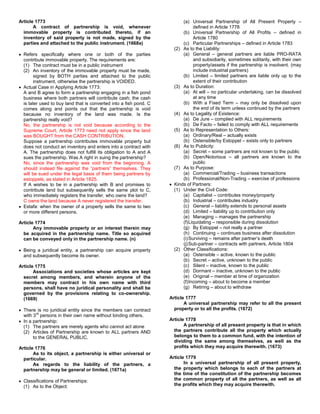 Article 1773                                                              (a) Universal Partnership of All Present Property –
       A contract of partnership is void, whenever                              defined in Article 1778
  immovable property is contributed thereto, if an                        (b) Universal Partnership of All Profits – defined in
  inventory of said property is not made, signed by the                         Article 1780
  parties and attached to the public instrument. (1668a)                  (c) Particular Partnerships – defined in Article 1783
                                                                      (2) As to the Liability:
  Refers specifically where one or both of the parties                    (a) General – general partners are liable PRO-RATA
  contribute immovable property. The requirements are:                          and subsidiarily, sometimes solitarily, with their own
  (1) The contract must be in a public instrument                               property/assets if the partnership is insolvent. (may
  (2) An inventory of the immovable property must be made,                      include industrial partners)
        signed by BOTH parties and attached to the public                 (b) Limited – limited partners are liable only up to the
        instrument, otherwise the partnership is VOIDED.                        extent of their contribution
  Actual Case in Applying Article 1773:                               (3) As to Duration:
  A and B agree to form a partnership engaging in a fish pond             (a) At will – no particular undertaking, can be dissolved
  business where both partners will contribute cash; the cash                   at any time
  is later used to buy land that is converted into a fish pond. C         (b) With a Fixed Term – may only be dissolved upon
  comes along and points out that the partnership is void                       the end of its term unless continued by the partners
  because no inventory of the land was made. Is the                   (4) As to Legality of Existence:
  partnership really void?                                                (a) De Jure – complied with ALL requirements
  No, the partnership is not void because according to the                (b) De Facto – failed to comply with ALL requirements
  Supreme Court, Article 1773 need not apply since the land           (5) As to Representation to Others:
  was BOUGHT from the CASH CONTRIBUTION.                                  (a) Ordinary/Real – actually exists
  Suppose a partnership contributes immovable property but                (b) Ostensible/by Estoppel – exists only to partners
  does not conduct an inventory and enters into a contract with       (6) As to Publicity:
  A. The partnership does not fulfill its obligation to A and A           (a) Secret – some partners are not known to the public
  sues the partnership. Was A right in suing the partnership?             (b) Open/Notorious – all partners are known to the
  No, since the partnership was void from the beginning. A                      public
  should instead file against the “partners” themselves. They         (7) As to Purpose:
  will be sued under the legal basis of them being partners by            (a) Commercial/Trading – business transactions
  estoppels, as stated in Article 1825.                                   (b) Professional/Non-Trading – exercise of professions
  If A wishes to be in a partnership with B and promises to           Kinds of Partners:
  contribute land but subsequently sells the same plot to C,          (1) Under the Civil Code:
  who immediately registers the transfer, who owns the land?              (a) Capitalist – contributes money/property
  C owns the land because A never registered the transfer.                (b) Industrial – contributes industry
  Estafa: when the owner of a property sells the same to two              (c) General – liability extends to personal assets
  or more different persons.                                              (d) Limited – liability up to contribution only
                                                                          (e) Managing – manages the partnership
Article 1774                                                              (f) Liquidating – responsible during dissolution
       Any immovable property or an interest therein may                  (g) By Estoppel – not really a partner
  be acquired in the partnership name. Title so acquired                  (h) Continuing – continues business after dissolution
  can be conveyed only in the partnership name. (n)                       (i) Surviving – remains after partner’s death
                                                                          (j) Sub-partner – contracts with partners, Article 1804
  Being a juridical entity, a partnership can acquire property        (2) Other Classifications:
  and subsequently become its owner.                                      (a) Ostensible – active, known to the public
                                                                          (b) Secret – active, unknown to the public
Article 1775                                                              (c) Silent – inactive, known to the public
       Associations and societies whose articles are kept                 (d) Dormant – inactive, unknown to the public
  secret among members, and wherein anyone of the                         (e) Original – member at time of organization
  members may contract in his own name with third                         (f) Incoming – about to become a member
  persons, shall have no juridical personality and shall be               (g) Retiring – about to withdraw
  governed by the provisions relating to co-ownership.
  (1669)                                                            Article 1777
                                                                           A universal partnership may refer to all the present
  There is no juridical entity since the members can contract         property or to all the profits. (1672)
         rd
  with 3 persons in their own name without binding others.
  In a partnership:                                                 Article 1778
  (1) The partners are merely agents who cannot act alone                  A partnership of all present property is that in which
  (2) Articles of Partnership are known to ALL partners AND           the partners contribute all the property which actually
       to the GENERAL PUBLIC.                                         belongs to them to a common fund, with the intention of
                                                                      dividing the same among themselves, as well as the
Article 1776                                                          profits which they may acquire therewith. (1673)
       As to its object, a partnership is either universal or
  particular.                                                       Article 1779
       As regards to the liability of the partners, a                      In a universal partnership of all present property,
  partnership may be general or limited. (1671a)                      the property which belongs to each of the partners at
                                                                      the time of the constitution of the partnership becomes
  Classifications of Partnerships:                                    the common property of all the partners, as well as all
  (1) As to the Object:                                               the profits which they may acquire therewith.
 