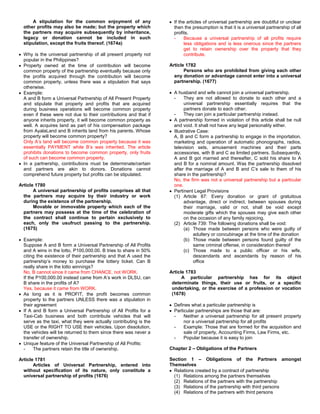 A stipulation for the common enjoyment of any                  If the articles of universal partnership are doubtful or unclear
  other profits may also be made; but the property which             then the presumption is that it is a universal partnership of all
  the partners may acquire subsequently by inheritance,              profits.
  legacy or donation cannot be included in such                      -     Because a universal partnership of all profits require
  stipulation, except the fruits thereof. (1674a)                          less obligations and is less onerous since the partners
                                                                           get to retain ownership over the property that they
  Why is the universal partnership of all present property not             contribute.
  popular in the Philippines?
  Property owned at the time of contribution will become           Article 1782
  common property of the partnership eventually because only              Persons who are prohibited from giving each other
  the profits acquired through the contribution will become          any donation or advantage cannot enter into a universal
  common property, unless there was a stipulation that says          partnership. (1677)
  otherwise.
  Example:                                                           A husband and wife cannot join a universal partnership.
  A and B form a Universal Partnership of All Present Property       -     They are not allowed to donate to each other and a
  and stipulate that property and profits that are acquired                universal partnership essentially requires that the
  during business operations will become common property                   partners donate to each other.
  even if these were not due to their contributions and that if      -     They can join a particular partnership instead.
  anyone inherits property, it will become common property as        A partnership formed in violation of this article shall be null
  well. A acquires land as part of his compensation package          and void. It shall not have any legal personality either.
  from AyalaLand and B inherits land from his parents. Whose         Illustrative Case:
  property will become common property?                              A, B and C form a partnership to engage in the importation,
  Only A’s land will become common property because it was           marketing and operation of automatic phonographs, radios,
  essentially PAYMENT while B’s was inherited. The article           television sets, amusement machines and their parts
  prohibits donations to become common property, only fruits         accessories, with B and C as limited partners. Subsequently,
  of such can become common property.                                A and B got married and thereafter, C sold his share to A
  In a partnership, contributions must be determinate/certain        and B for a nominal amount. Was the partnership dissolved
  and partners are akin to donors. Donations cannot                  after the marriage of A and B and C’s sale to them of his
  comprehend future property but profits can be stipulated.          share in the partnership?
                                                                     No, the firm was not a universal partnership but a particular
Article 1780                                                         one.
       A universal partnership of profits comprises all that         Pertinent Legal Provisions
  the partners may acquire by their industry or work                 (1) Article 87: Every donation or grant of gratuitous
  during the existence of the partnership.                                 advantage, direct or indirect, between spouses during
       Movable or immovable property which each of the                     their marriage, valid or not, shall be void except
  partners may possess at the time of the celebration of                   moderate gifts which the spouses may give each other
  the contract shall continue to pertain exclusively to                    on the occasion of any family rejoicing.
  each, only the usufruct passing to the partnership.                (2) Article 739: The following donations shall be void:
  (1675)                                                                   (a) Those made between persons who were guilty of
                                                                                adultery or concubinage at the time of the donation
  Example:                                                                 (b) Those made between persons found guilty of the
  Suppose A and B form a Universal Partnership of All Profits                   same criminal offense, in consideration thereof
  and A wins in the lotto, P100,000.00. B tries to share in 50%            (c) Those made to a public officer or his wife,
  citing the existence of their partnership and that A used the                 descendants and ascendants by reason of his
  partnership’s money to purchase the lottery ticket. Can B                     office
  really share in the lotto winnings?
  No, B cannot since it came from CHANCE, not WORK.                Article 1783
  If the P100,000.00 instead came from A’s work in DLSU, can             A particular partnership has for its object
  B share in the profits of A?                                      determinate things, their use or fruits, or a specific
  Yes, because it came from WORK.                                   undertaking, or the exercise of a profession or vocation
  As long as it is PROFIT, the profit becomes common                (1678)
  property to the partners UNLESS there was a stipulation in
  their agreement                                                    Defines what a particular partnership is
  If A and B form a Universal Partnership of All Profits for a       Particular partnerships are those that are:
  Taxi-Cab business and both contribute vehicles that will           -    Neither a universal partnership for all present property
  serve as the taxi, what they were actually contributing is the          nor a universal partnership for all profits
  USE or the RIGHT TO USE their vehicles. Upon dissolution,          -    Example: Those that are formed for the acquisition and
  the vehicles will be returned to them since there was never a           sale of property, Accounting Firms, Law Firms, etc.
  transfer of ownership.                                             -    Popular because it is easy to join
  Unique feature of the Universal Partnership of All Profits:
  -     The partners retain the title of ownership.                Chapter 2 – Obligations of the Partners

Article 1781                                                       Section 1 – Obligations of the Partners amongst
       Articles of Universal Partnership, entered into             Themselves
  without specification of its nature, only constitute a             Relations created by a contract of partnership
  universal partnership of profits (1676)                            (1) Relations among the partners themselves
                                                                     (2) Relations of the partners with the partnership
                                                                     (3) Relations of the partnership with third persons
                                                                     (4) Relations of the partners with third persons
 