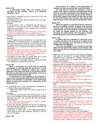 Every partner is a debtor of the partnership for
Article 1784                                                         whatever he may have promised to contribute thereto.
       A partnership begins from the moment of the                       He shall also be bound for warranty in case of
  execution of the contract, unless it is otherwise                  eviction with regard to specific and determinate things
  stipulated. (1679)                                                 which he may have contributed to the partnership, in the
                                                                     same cases and in the same manner as the vendor is
  Partnership is perfected by mere consent and if ALL the            bound with respect to the vendee. He shall also be liable
  requirements are met                                               for the fruits thereof from the time they should have
  Notwithstanding the fact that the partners have not given          been delivered, without the need of any demand. (1681a)
  their contributions yet
  Example:                                                         Article 1787
  A and B agree to form a partnership that will begin on                  When the capital or a part thereof which a partner is
  December 1 and upon the arrival of certain machinery               bound to contribute consists of goods, their appraisal
  needed by the business. In this situation, are A and B in          must be made in the manner prescribed in the contract
  already in a partnership?                                          of partnership, and in the absence of stipulation, it shall
  As long as the agreement remains executory, then A and B           be made by experts chosen by the partners, and
  are NOT partners therefore there is no partnership yet.            according to current prices, the subsequent changes
  Partners may agree to form a partnership to take effect in         thereof being the account of the partnership. (n)
  the future
  Example:                                                         Article 1788
  A and B agree to form a partnership 1.5 years later, with               A partner who has undertaken to contribute a sum
  contributions of P100,000.00 each. A contributes his share         of money and fails to do so becomes a debtor for the
  early but when the time comes for B to contribute his share,       interest and damages from the time he should have
  he refuses and says he no longer wants to partake in the           complied with his obligation.
  partnership. Can A compel B to contribute his share to the              The same rule applies to any amount he may have
  partnership?                                                       taken from the partnership coffers, and his liability shall
  NO. Because they cannot enforce the contract since it was          begin from the time he converted the amount to his own
  perfected 1.5 years ago and the contract was only oral.            use. (1682)
  Since the contract was for 1.5 years, it was greater than 1
  year and should have been written instead.                         Suppose A, B and C are partners. A promises to contribute a
  The Statute of Fraud does not usually apply but to some            RED CAR, B promises to contribute GOODS WORTH
  particular cases such as the example above, it will.               P50,000.00 and C promises to contribute P50,000.00 IN
  If the contribution is immovable property, comply with Article     CASH on October 2011. On October 2011, none of them
  1773 otherwise the partnership will be void.                       comply. What happens?
                                                                     A, B and C thus become debtors to the partnership.
Article 1785                                                         Suppose B and C contribute their parts but A does not. Can
      When a partnership for a fixed term or particular              B and C ask for the recission or annulment of the contract?
 undertaking is continued after the termination of such              NO. If one of the partners fails to comply with his
 term or particular undertaking without any express                  requirements, then the others can request for specific
 agreement, the rights and duties of the partners remain             performance with damages from the defaulting partner A.
 the same as they were at such termination, so far as is             What are the obligations of A before October 2011?
 consistent with a partnership at will.                              (1) To contribute what he promised
      A continuation of the business by the partners or              (2) To be held liable to answer for eviction if the partnership
 such of them as habitually acted therein during the term,                 is deprived of his contribution
 without any settlement or liquidation of the partnership            (3) To take care of the contribution with the diligence of a
 affairs, is prima facie evidence of a continuation of the                 good father of a family.
 partnership. (n)                                                    Suppose A leased the car out and gets it back by December
                                                                     2011.
  A partnership with a fixed term/particular undertaking is          Then A must deliver the car and the fruits (profits from lease)
  continued without express agreement                                to the partnership because there was a delay.
                                                                                                                          rd
  -    Rights and duties remain the same as they were at             Suppose that after A contributes the car, a 3 person, D
       termination.                                                  claims to the real owner of the car and is able to prove so.
  Example:                                                           Then A is held liable for eviction because the partnership is
  If A and B form a partnership to last until December 30, 2011      deprived for a specific thing. A is also held liable for
  and A is the manager and they share profits 50-50 and after        damages to BOTH the partnership and to D.
  December 30, 2011 they continue with their partnership.            What about B? Can the partnership determine the value of
  What happens?                                                      the goods he contributed?
  A and B retain their rights, meaning A is still the manager        In Article 1787, it clearly states that the goods SHOULD be
  and they still share profits 50-50.                                appraised by the partnership. If there was no
  If there was express agreement for the term of existence,          agreement/stipulation, then the partnership shall have the
  then when the term expires, the partnership is dissolved and       goods appraised by an expert.
  becomes a partnership at will                                      What if the goods appreciate/depreciate?
  Continuation is when there is NO settlement/liquidation.           It will be charged to the partnership’s account.
  There must be prima facie evidence, meaning it must be             What will happen if C fails to comply with his obligation?
  seen on first glance.                                              C will be liable for his contribution plus interest and damages
                                                                     from the date he was supposed to contribute. The same rule
Article 1786                                                         will apply if the partners take money from the partnership’s
                                                                     funds without everyone’s consent. He will however, not be
                                                                     charged for theft or estafa and his obligation will only be to
 