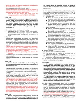 return the money he took plus interest and damages from             the capital, except an industrial partner, to sav4e the
  the time he took the money.                                         venture, shall be obliged to sell his interest to the other
  When will a partner be held criminally liable?                      partners. (n)
  Suppose the partners set aside P10,000.00 for payment to
  one of their creditors. A takes this amount from the fund and       If there is an imminent loss in the partnership, the partner
  is subsequently discovered to have done so.                         who refuses to contribute additional funds, IF HE IS
  -    Then A can be charged for estafa since he                      CAPABLE TO DO SO, shall sell his share TO THE
       misappropriated the money ALREADY SET ASIDE.                   PARTNERS, unless he is an industrial partner.
                                                                      -    Imminent Loss
Article 1789                                                                There is a need for the capitalist partners to
       An industrial partner cannot engage in business for                      contribute additional funds to save the partnership
  himself, unless the partnership expressly permits him to                  The industrial partner need not do so because he
  do so; and if he should do so, the capitalist partners                        has already given 100% of his efforts
  may either exclude him from the firm or avail                             If the capitalist partner is WILLING but NOT
  themselves of the benefits which he may have obtained                         FINANCIALLY CAPABLE, the article will NOT apply
  in violation of this provision, with a right to damages in                    to him because he is already insolvent
  either case. (n)                                                    -    Selling of interest
                                                                            Refusal to contribute additional funds to save the
  An industrial partner contributes his industry                                partnership means that the partner no longer has
  -    Partnership has the EXCLUSIVE RIGHT to his industry                      any interest in the partnership
  -    Prohibited from the engaging in business of ANY kind                 He should not be allowed to reap the benefits that
       unless the partnership has expressly permitted him to                    the other partners have worked hard for because
       do so.                                                                   he had not done anything to help anyway
  Example:                                                                  He cannot complain of being removed from the
  Suppose that a partnership is engaged in a automobile                         partnership because he will be paid what is due to
  repair shop. A is the industrial partner (chief mechanic) and                 him for his share in the interest of the partnership
  works only up to 5PM every working day. Can he go home              -    Agreement that the partner need not contribute
  and work on the partnership’s customers’ autos, even if he               additional funds in cases of loss
  says it to the capitalist partners EVERY DAY before he                    The capitalist partner will not be required since it
  leaves?                                                                       was in their agreement in the first place.
  The law says that there must be EXPRESSED permission,                     Note that more contribution to the partnership
  in this situation, all A has is IMPLIED permission. The                       capital would mean you share more in the profits
  capitalist partners’ remedy is therefore to either: (only one)                but this should be voluntary
  (1) Avail of the benefits from A’s “business”                       Things to consider:
  (2) Exclude A from the partnership and demand for                   (1) There must be an IMMINENT LOSS
       damages                                                        (2) The partner who is unwilling to contribute must be
  Capitalist partners are prohibited from engaging in SIMILAR              SOLVENT/FINANCIALLY CAPABLE
  businesses only.                                                    (3) There was no agreement that the partners will not have
  Industrial partners have the same remedies as capitalist                 to contribute additional funds in cases of loss
  partners.                                                           If the purpose of additional contribution is simply to raise
                                                                      capital, then this article will not apply.
Article 1790
       Unless there is a stipulation to the contrary, the           Article 1792
  partners shall contribute equal shares to the capital of                 If a partner authorized to manage collects a
  the partnership. (n)                                                demandable sum, which was owed to him in his own
                                                                      name, from a person who owed the partnership another
  The partners shall contribute to the capital of the partnership     sum also demandable, the sum thus collected shall be
  as per their agreement, except if there was no agreement in         applied to the two credits in proportion to their amounts,
  the first place, in which case, they shall contribute equally.      even though he may have given a receipt for his own
  Example:                                                            credit only; but should he have given it for the account
  A and B decide to form a partnership and agree to contribute        of the partnership credit, the amount shall be fully
  to the capital in the ratio of 60:40, how much should the           applied to the latter.
  partners contribute to the partnership?                                  The provisions of this article are understood to be
  The partners shall contribute in the ratio of 60:40, meaning if     without prejudice to the right granted to the debtor by
  their partnership capital is a combined total of P10, 000.00        Article 1252, but only if the personal credit of that
  then A contributed P6, 000.00 and B contributed P4, 000.00.         partner should be more onerous to him. (1684)
  A and B decide to form a partnership but did not say how
  much the other should contribute, how much should each              A and B are in a partnership where A is the managing
  partner contribute to the partnership?                              partner. C owes A a sum of P5,000.00 and the partnership a
  Since the partners did not give any sort of agreement as to         sum of P10,000.00. The credit to A is due on September 1
  the ratio of their capital contribution, we shall assume that       while the partnership’s is due on September 15, both debts
  they will contribute in equal proportions, meaning if the           are due and demandable. A collects from C a total of
  partnership capital is a combined total of P10, 000.00, then        P3,000.00 only and A subsequently issues a receipt in his
  each partner contributed P5, 000.00.                                name. Is the partnership entitled to share in the P3,000.00?
                                                                      Yes but in proportion to their respective debts so A gets
Article 1791                                                          P1,000.00 and the partnership gets P2,000.00.
       If there is no agreement to the contrary, in case of           Supposing there was no mention as to who the managing
  imminent loss of the business of the partnership, any               partner is, will the requisites of Article 1792 still be present?
  partner who refuses to contribute an additional share to
 