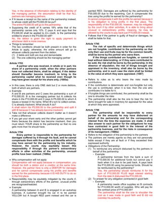 Yes, in the absence of information relating to the identity of     painted RED. Damages are suffered by the partnership for
  the managing partner, the assumption shall be that ALL             P30,000.00 due to the repainting. Can A compensate this
  partners are managing partners.                                    loss using the profits he earned for the partnership?
  If A issues a receipt on the name of the partnership instead,      A cannot compensate it with the profits he earned because it
  to whose credit will the P3,000.00 be put?                         is his obligation to bring profits in the first place. The
  The entire P3,000.00 will go to the partnership.                   responsibility of the P30,000.00, however, may be mitigated
  Supposing the credit of A carries 18% while that of the            by the court if by other activities, A is able to bring about
  partnership carries only 10%. C pays A and says that the           unusual or extraordinary profits, meaning, he may be
  P3,000.00 shall be applied to A’s credit. Is the partnership       allowed by the courts to pay back just P15,000.00 instead.
  entitled to share in the P3,000.00 still?                          Follows that if the partner is guilty of fraud or damages, he
  No, the debtor is given the right to apply payment to              shall be liable for that.
  whichever debt is more onerous.
  Things to remember:                                              Article 1795
  The two conditions should be both present in order for the              The risk of specific and determinate things which
  Article to apply, otherwise, the entire amount will go to          are not fungible, contributed to the partnership so that
  whoever collects payment from the debtor.                          only their use and fruits may be for the common benefit,
  (1) 2 debts and both are due and demandable                        shall be borne by the partner who owns them.
  (2) The one collecting should be the managing partner                   If the things contributed are fungible, or cannot be
                                                                     kept without deteriorating, or if they were contributed to
Article 1793                                                         be sold, the risk shall be borne by the partnership. In the
       A partner who was received, in whole or in part, his          absence of stipulation, the risk of things brought and
  share of a partnership credit, when the other partners             appraised in the inventory, shall also be borne by the
  have not collected theirs, shall be obliged, if the debtor         partnership, and in such case the claim shall be limited
  should thereafter become insolvent, to bring to the                to the value at which they were appraised. (1687)
  partnership capital what he received even though he
  may have given receipt for his share only. (1685a)                 Refers to rules as to who bears the risks made by
                                                                     contributions
  In this case, there is only ONE debt but 2 or more debtors,        If the contribution is determinate and non-fungible but only
  both of which are partners.                                        the use is contributed, when it is lost, then the one who
  Example:                                                           contributes it is liable for it.
  A and B are partners and C owes the partnership a sum of           If fungible things are contributed, the partnership shall be the
  P10,000.00. B is the managing partner but A collects his           one to shoulder the risks
  share in the P10,000.00 and C pays A P5,000.00 to which A          The partnership shall also be the one to bear the risk for
  issues a receipt in his name. When B’s turn to collect comes,      items brought for sale in inventory for appraisal for the value
  C is already insolvent. What should A do?                          at which they were appraised.
  A shall return his P5,000.00 to the partnership and split it
  with B because C has already become insolvent.                   Article 1796
  Take not that whoever collects doesn’t matter as it doesn’t             The partnership shall be responsible to every
  make a difference                                                  partner for the amounts he may have disbursed on
  If you get your share early and the other parties cannot get       behalf of the partnership and for the corresponding
  theirs because the debtor has become insolvent, then you           interest from the time the expenses are made; it shall
  must return YOUR share to the partnership so that no one           also answer to each partner for the obligations he may
  gets more than he should have.                                     have contracted in good faith in the interest of the
                                                                     partnership business, and for the risks in consequence
Article 1794                                                         of its management. (1688a)
       Every partner is responsible to the partnership for           Refers to the obligation of the partnership to the partners
  damages suffered by it through his fault, and he cannot            The partners are merely agents so they are not personally
  compensate them with the profits and benefits which he             liable except if they are at fault or if they exceeded their
  may have earned for the partnership by his industry.               expressed authority
  However, the courts may equitably lessen this                      Obligations of the Partnership:
  responsibility if through the partner’s extraordinary              (1) To reimburse any amount disbursed by the partners in
  efforts in other activities of the partnership, unusual                 behalf of the partnership
  profits have been realized. (1686a)                                     - Example:
                                                                              A partnership borrows from the bank a sum of
  Why compensation will not apply:                                            P10,000.00 for additional funds but cannot pay it
  Compensation will not apply because in compensation, you                    back when it is due to be paid back. A pays back
  should be both a debtor and a creditor at the same time.                    the P10,000.00 using his personal funds. Should he
  However, the partner here is only a DEBTOR for damages                      be reimbursed by the partnership?
  and he cannot compensate using his profits and benefits                     Yes, the partnership should reimburse A for the
  earned for the partnership because it IS HIS DUTY to do so                  sum of P10,000.00 PLUS legal interest starting
  in the first place.                                                         from the date A disbursed the P10,000.00.
  Responsibility may be equitably mitigated by the courts if,        (2) To answer for any obligation contracted in good faith
  through extraordinary efforts of the partner, unusual profits           - Example:
  are recognized/realized.                                                    A partnership needs office supplies so B contracts
  Example:                                                                    for P10,000.00 worth of supplies. Who will pay for
  A partnership between A and B is engaged in an autoshop                     the contract price of P10,000.00?
  business. A customer brought his car in to be painted                       The partnership shall be the one to shoulder the
  YELLOW but A bought RED paint instead and the car is                        cost as it was made in good faith and B did not
                                                                              overstep his authority.
 