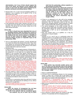 administration, but if any of them should oppose the                           shall bind the partnership, without prejudice to
  acts of the others, the decision of the majority shall                         the provisions of article 1801.
  prevail. In case of tie, the matter shall be decided by the                (2) None of the partners may, without the consent of
  partners owning the controlling interest. (1693a)                              the others, make any important alteration in the
                                                                                 immovable property of the partnership, even if it
  Assume that A, B, C and D are all managing partners. A                         may be useful to the partnership. But if the
  appoints E as a secretary but B objects to this. Is the                        refusal of consent by the other partners is
  appointment of E valid?                                                        manifestly prejudicial to the interest of the
  Yes since majority votes are first counted by head. If C&D                     partnership, the court’s intervention may be
  were the ones to object, and they owned a combined total of                    sought. (1695a)
  51% of partnership interest, then the appointment will not be
  valid. However, if B was still the one who objected and he             If there is no agreement as to who will be the managing
  owns 51% of partnership interest, the appointment will still           partners, during constitution and after constitution of the
  be valid because majority votes are first counted by head.             partnership, then the assumption shall be that ALL the
  If the partnership cannot make a decision and ends up in a             partners are managing partners, without prejudice to Article
  tie (head count and interest), then the partnership is to be           1801, meaning Article 1801 will then apply to their case.
  dissolved. This will be the only remedy, unless one of the             The second paragraph of this article provides that the
  other partners will relent.                                            partners cannot simply alter immovable property owned by
                                                                         the partnership without the consent of the other partners
Article 1802                                                             because this is NOT an act of administration but of
       In case it should have been stipulated that none of               OWNERSHIP.
  the managing partners shall act without the consent of                 Note that consent here is no qualified, so it may be
  the others, the concurrence of all shall be necessary for              expressed or it may be implied.
  the validity of the acts, and the absence or disability of             Example:
  any one of them cannot be alleged, unless there is                     Suppose A, B, C and D are in a partnership where the
  imminent danger of grave or irreparable injury to the                  managing partner is not specified and A decides to put up a
  partnership. (1694)                                                    warehouse in a piece of land owned by the partnership
                                                                         without consent of other partners because he believes it to
  This is a case wherein two partners, A and B, stipulate that           be useful and beneficial to the partnership. His partners
  one cannot act without the consent of the other. Thus, there           come over, once the warehouse is finished, to look at it and
  must always be concurrence between the two before any                  did not object to its existence. Was this valid?
  transactions may be entered into, the absence of the other’s           Yes, since the partners did not object, then there is IMPLIED
  consent shall not be used as an excuse.                                consent. Since consent was never qualified in the article, it is
  Illustrative Case:                                                     assumed that implied consent is enough.
  A sold to B, one of the managing partners of Partnership X,            Suppose before A builds the warehouse, he asks for the
  the other being C, a certain number of mining claims without           consent of the other partners, who refuse to give it. When A
  the consent of C. In an action by A to recover the unpaid              tries to convince them and asks why they refuse to give
  balance of the purchase price against Partnership X, C                 consent, they simply say that they do not want it to be there,
  claims that the contract is not binding upon the partnership           making their objection manifestly prejudicial, meaning, there
  for the reason that under the articles of partnership, there is        is really no reason for their objection, what then, is the
  a stipulation that one of the partners cannot bind the firm by         remedy of A in this situation?
  a written contract without the consent of others. Is the               A may bring the matter to court. If the court finds the other
  transaction made by B binding upon the partnership?                    partners of having no solid reason to object, it may compel
  According to the Supreme Court, the stipulation applies only           the other partners to give their consent.
  to B and C. A has the right to assume that B was authorized
  to complete the transaction. Therefore, the partnership is           Article 1804
  liable, and since B violated the terms of contract between                  Every partner may associate another person with
  himself and C, he is required to reimburse C for the amount            him in his share, but the associate shall not be admitted
  C will be paying A on behalf of the partnership, the reason            into the partnership without the consent of all the other
  being, it would be unfair to C who had no knowledge of B’s             partners, even if the partner having an associate should
  transaction to have to pay when he never agreed anyway.                be a manager. (1696)
  The only instance in which a partner may transact without
  concurrence is when there is imminent danger of grave or               Refers to SUBPARTNERSHIP
  irreparable damage to the partnership if he does not do so.            A, B and C are in a partnership wherein A is the managing
  However, the party involved must be able to prove so else              partner. A enters into a contract with D that states D will
  he shall become liable for what he has done.                           receive 50% of A’s share in partnership profits. Can A do this
  Example:                                                               even without the consent of the other partners?
  A and B are in a partnership where they sell fruits, B notices         Yes, because a sub-partnership will not affect the
  that the fruits in the warehouse are starting to rot so, without       composition of the partnership and D will not be able to
  consent of A, he sells them.                                           interfere with the partnership’s management anyway.
  This will be alright because if the fruits rot, then it would have     When are you required to share your partnership profits with
                                                                           rd
  been bad on the part of the partnership.                               3 persons?
                                                                                                       rd
                                                                         When you contract with 3 persons because perhaps in
Article 1803                                                             some past event you needed money and they provided you
       When the manner of management has not been                        with it, and in your contract, it was agreed upon that you will
  agreed upon, the following rules shall be observed:                    share in the partnership profits.
                                                                                rd
       (1) All of the partners shall be considered agents                The 3 person can also opt to receive ALL profits.
           and whatever any one of them may do alone                     Can D become a partner without the consent of the other
                                                                         partners, if he associates with the managing partner?
 