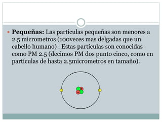  Pequeñas: Las partículas pequeñas son menores a
2.5 micrometros (100veces mas delgadas que un
cabello humano) . Estas partículas son conocidas
como PM 2.5 (decimos PM dos punto cinco, como en
partículas de hasta 2.5micrometros en tamaño).
 