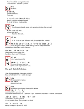 "wakarimasenka" to sensei ga kikimashita.
"Você entendeu?", perguntou o professor.
の no
De (posse)
私の本です。
watashi no hon desu.
É meu livro.
アメリカのフロリダ州から来ました。
amerika no furorida shuu kara kimashita.
Eu vim da Florida dos Estados Unidos.
や ya
E etc. (usado em listas de dois ou mais substantivos e então a lista continua)
お茶やコーヒーがあ る。
ocha ya koohii ga aru.
Tomamos chá e café...
とか toka
E, ou etc. (usado em listas de duas ou mais coisas e então a lista continua)
学校 で 英語 とか フランス語 とか ドイツ語 など を 勉強 しました
gakkou de eigo toka furansu go toka doitsu go nado wo benkyou shimashita.
Na escola, eu estudei inglês, francês, e alemão...
何か 飲む? お茶 とか コーラ とか...
nanika nomu? ocha toka koora toka...
Quer beber alguma coisa? Chá, coca...
より yori
Exerce função comparativa.
新幹線 で 行く より 安い です。
shinkansen de iku yori yasui desu.
(É mais barato do que ir de trem-bala).
Shuu Jyoshi - Partículas finalizadoras
Shuu-Jyoshi são partículas finalizadoras de orações .
Essas partículas determinam o sentido da oração.
か ka
Marca a oração interrogativa.
行きますか
ikimasu ka(Você vai?)
の no
Marca a oração interrogativa na linguagem coloquial.
だれ と 行く の？
dare to iku no(Com quem você vai?)
Corresponde na maioria das vezes à expressão "é que". Ora ameniza, ora enfatiza o conteúdo da mensagem.
どうして 行かない の 頭が いたい の？
doushite ikanai no / atama ga itai no
(Porque não vai? / É que estou com dores de cabeça)
かれ が いったん です
kare ga ittandesu(Foi ele quem me disse)
 