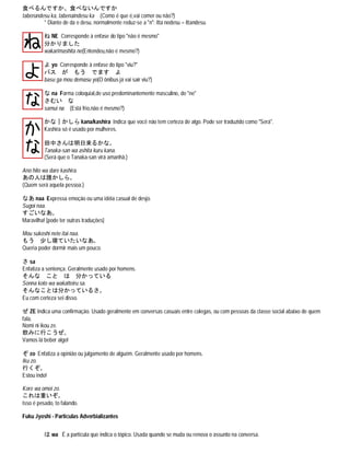 食べるんですか、食べないんですか
taberundesu ka, tabenaindesu ka (Como é que é,vai comer ou não?)
* Diante de da e desu, normalmente reduz-se a "n": itta nodesu = ittandesu.
ね NE Corresponde à enfase do tipo "não é mesmo"
分かりました
wakarimashita ne(Entendeu,não é mesmo?)
よ yo Corresponde à enfase do tipo "viu?"
バス が もう でます よ
basu ga mou demasu yo(O ônibus já vai sair viu?)
な na Forma coloquial,de uso predominantemente masculino, de "ne"
さむい な
samui na (Está frio,não é mesmo?)
かな｜かしら kana/kashira Indica que você não tem certeza de algo. Pode ser traduzido como "Será".
Kashira só é usado por mulheres.
田中さんは明日来るかな｡
Tanaka-san wa ashita kuru kana.
(Será que o Tanaka-san virá amanhã.)
Ano hito wa dare kashira.
あの人は誰かしら｡
(Quem será aquela pessoa.)
なあ naa Expressa emoção ou uma idéia casual de desjo.
Sugoi naa.
すごいなあ｡
Maravilha! [pode ter outras traduções]
Mou sukoshi nete itai naa.
もう 少し寝ていたいなあ｡
Queria poder dormir mais um pouco.
さ sa
Enfatiza a sentença. Geralmente usado por homens.
そんな こと は 分かっている
Sonna koto wa wakatteiru sa.
そんなことは分かっているさ｡
Eu com certeza sei disso.
ぜ ZE Indica uma confirmação. Usado geralmente em conversas casuais entre colegas, ou com pessoas da classe social abaixo de quem
fala.
Nomi ni ikou ze.
飲みに行こうぜ｡
Vamos lá beber algo!
ぞ zo Enfatiza a opinião ou julgamento de alguém. Geralmente usado por homens.
Iku zo.
行くぞ｡
Estou indo!
Kore wa omoi zo.
これは重いぞ｡
Isso é pesado, to falando.
Fuku Jyoshi - Particulas Adverbializantes
は wa É a particula que indica o tópico. Usada quando se muda ou renova o assunto na conversa.
 