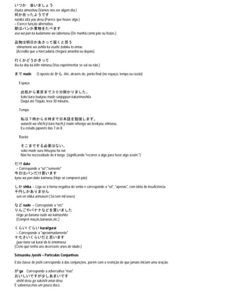 いつか 会いましょう
itsuka aimashou (Vamos nos ver algum dia.)
何か合ったようです
nanika atta you desu (Parece que houve algo.)
– Exerce função alternativa.
朝はパンか果物をたべます
asa wa pan ka kudamono wo tabemasu (De manhã,como pão ou frutas.)
品物は明日かあさって届くと思う
shinamono wa ashita ka asatte todoku to omou
(Acredito que a mercadoria chegará amanhã ou depois)
行くかどうかきって
iku ka dou ka kitte mimasu (Vou experimentar se vai ou não.)
まで made O oposto de から. Até, através de, ponto final (no espaço, tempo ou razão)
Espaço
此処から東京まで３０分掛かりました。
koko kara toukyou made sanjuppun kakarimashita.
Daqui até Tóquio, leva 30 minutos.
Tempo
私は７時から８時まで日本語を勉強します。
watashi wa shichi ji kara hachi ji made nihongo wo benkyou shimasu.
Eu estudo japonês das 7 às 8.
Razão
そこまでする必要はない。
soko made suru hitsuyou ha nai.
Não há necessidade de ir longe. (significando "recorrer a algo para fazer algo assim.")
だけ dake
– Corresponde a "só","somente"
今日はパンだけ買います
kyou wa pan dake kaimasu (Hoje só comprarei pão)
しか shika – Liga-se à forma negativa do verbo e corresponde a "só", "apenas", com idéia de insuficiência.
千円しかありません
sen en shika arimasen ( Só tem mil ienes)
など nado – Corresponde a "etc"
りんごやバナナなどを買いました
ringo ya banana nado wo kaimashita
(Comprei maçãs,bananas,etc.)
くらい/ ぐらい kurai/gurai
– Corresponde a "aproximadamente"
十七さいくらいだと思います
jyuu nana sai kurai da to omoimasu
(Creio que tenha uns dezessete anos de idade.)
Setsuzoku Jyoshi – Partículas Conjuntivas
Esta classe de joshi corresponde à das conjunções, porém com a restrição de que jamais iniciam uma oração.
が ga Corresponde a adversativa "mas"
おいしいですが少しあまいです
oishii desu ga sukoshi amai desu
É saborosa,mas um pouco doce.
 