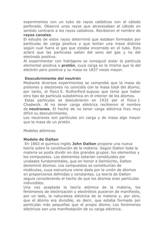 experimentos con un tubo de rayos catódicos con el cátodo
perforado. Observó unos rayos que atravesaban al cátodo en
sentido contrario a los rayos catódicos. Recibieron el nombre de
rayos canales.
El estudio de estos rayos determinó que estaban formados por
partículas de carga positiva y que tenían una masa distinta
según cual fuera el gas que estaba encerrado en el tubo. Esto
aclaró que las partículas salían del seno del gas y no del
electrodo positivo.
Al experimentar con hidrógeno se consiguió aislar la partícula
elemental positiva o protón, cuya carga es la misma que la del
electrón pero positiva y su masa es 1837 veces mayor.
Descubrimiento del neutrón
Mediante diversos experimentos se comprobó que la masa de
protones y electrones no coincidía con la masa total del átomo;
por tanto, el físico E. Rutherford supuso que tenía que haber
otro tipo de partícula subatómica en el interior de los átomos.
Estas partículas se descubrieron en 1932 por el físico J.
Chadwick. Al no tener carga eléctrica recibieron el nombre
de neutrones. El hecho de no tener carga eléctrica hizo muy
difícil su descubrimiento.
Los neutrones son partículas sin carga y de masa algo mayor
que la masa de un protón.
Modelos atómicos
Modelo de Dalton
En 1803 el químico inglés John Dalton propone una nueva
teoría sobre la constitución de la materia. Según Dalton toda la
materia se podía dividir en dos grandes grupos: los elementos y
los compuestos. Los elementos estarían constituidos por
unidades fundamentales, que en honor a Demócrito, Dalton
denominó átomos. Los compuestos se constituirían de
moléculas, cuya estructura viene dada por la unión de átomos
en proporciones definidas y constantes. La teoría de Dalton
seguía considerando el hecho de que los átomos eran partículas
indivisibles.
Una vez aceptada la teoría atómica de la materia, los
fenómenos de electrización y electrólisis pusieron de manifiesto,
por un lado, la naturaleza eléctrica de la materia y, por otro,
que el átomo era divisible, es decir, que estaba formado por
partículas más pequeñas que el propio átomo. Los fenómenos
eléctricos son una manifestación de su carga eléctrica.

 