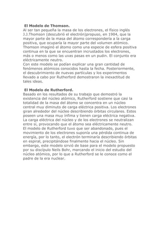 El Modelo de Thomson.
Al ser tan pequeña la masa de los electrones, el físico inglés
J.J.Thomson (descubrió el electrón)propuso, en 1904, que la
mayor parte de la masa del átomo correspondería a la carga
positiva, que ocuparía la mayor parte del volumen atómico.
Thomson imaginó el átomo como una especie de esfera positiva
continua en la que se encuentran incrustados los electrones,
más o menos como las uvas pasas en un pudin. El conjunto era
eléctricamente neutro.
Con este modelo se podían explicar una gran cantidad de
fenómenos atómicos conocidos hasta la fecha. Posteriormente,
el descubrimiento de nuevas partículas y los experimentos
llevado a cabo por Rutherford demostraron la inexactitud de
tales ideas.
El Modelo de Rutherford.
Basado en los resultados de su trabajo que demostró la
existencia del núcleo atómico, Rutherford sostiene que casi la
totalidad de la masa del átomo se concentra en un núcleo
central muy diminuto de carga eléctrica positiva. Los electrones
giran alrededor del núcleo describiendo órbitas circulares. Estos
poseen una masa muy ínfima y tienen carga eléctrica negativa.
La carga eléctrica del núcleo y de los electrones se neutralizan
entre sí, provocando que el átomo sea eléctricamente neutro.
El modelo de Rutherford tuvo que ser abandonado, pues el
movimiento de los electrones suponía una pérdida continua de
energía, por lo tanto, el electrón terminaría describiendo órbitas
en espiral, precipitándose finalmente hacia el núcleo. Sin
embargo, este modelo sirvió de base para el modelo propuesto
por su discípulo Neils Bohr, marcando el inicio del estudio del
núcleo atómico, por lo que a Rutherford se le conoce como el
padre de la era nuclear.

 