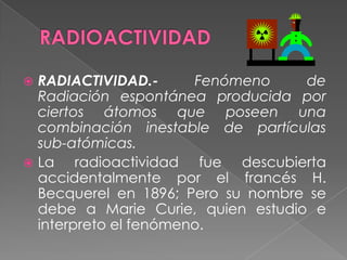 RADIOACTIVIDADRADIACTIVIDAD.- Fenómeno de Radiación espontánea producida por ciertos átomos que poseen una combinación inestable de partículas sub-atómicas.La radioactividad fue descubierta accidentalmente por el francés H. Becquerel en 1896; Pero su nombre se debe a Marie Curie, quien estudio e interpreto el fenómeno.