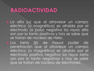 RADIOACTIVIDADLa alfa () que al atravesar un campo eléctrico (o magnético) es atraída por el electrodo (o polo) negativo los rayos alfa son por lo tanto positivos y hoy se sabe que se tratan de núcleos de Helio.Los beta () de mayor poder de penetración que al atravesar un campo eléctrico (o magnético) es atraído por el electrodo positivo negativo los rayos beta son por lo tanto negativos y hoy se sabe que se tratan de núcleos de electrones.