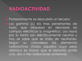RADIOACTIVIDADPosteriormente se descubrió un tercero:Los gamma () los mas penetrantes de todo, que atraviesa sin desviarse los campos eléctricos o magnético. Los rayos por lo tanto son eléctricamente neutros y hoy se sabe que se trata de neutrones. Según su naturaleza los elementos radioactivos (Todos aquellos cuyo peso atómico es mayor que el bismuto) emite una, dos o tres radiaciones anteriores.