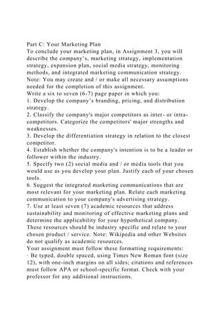 Part C: Your Marketing Plan
To conclude your marketing plan, in Assignment 3, you will
describe the company’s, marketing strategy, implementation
strategy, expansion plan, social media strategy, monitoring
methods, and integrated marketing communication strategy.
Note: You may create and / or make all necessary assumptions
needed for the completion of this assignment.
Write a six to seven (6-7) page paper in which you:
1. Develop the company’s branding, pricing, and distribution
strategy.
2. Classify the company's major competitors as inter- or intra-
competitors. Categorize the competitors' major strengths and
weaknesses.
3. Develop the differentiation strategy in relation to the closest
competitor.
4. Establish whether the company's intention is to be a leader or
follower within the industry.
5. Specify two (2) social media and / or media tools that you
would use as you develop your plan. Justify each of your chosen
tools.
6. Suggest the integrated marketing communications that are
most relevant for your marketing plan. Relate each marketing
communication to your company's advertising strategy.
7. Use at least seven (7) academic resources that address
sustainability and monitoring of effective marketing plans and
determine the applicability for your hypothetical company.
These resources should be industry specific and relate to your
chosen product / service. Note: Wikipedia and other Websites
do not qualify as academic resources.
Your assignment must follow these formatting requirements:
· Be typed, double spaced, using Times New Roman font (size
12), with one-inch margins on all sides; citations and references
must follow APA or school-specific format. Check with your
professor for any additional instructions.
 