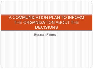 Bounce Fitness
A COMMUNICATION PLAN TO INFORM
THE ORGANISATION ABOUT THE
DECISIONS
 