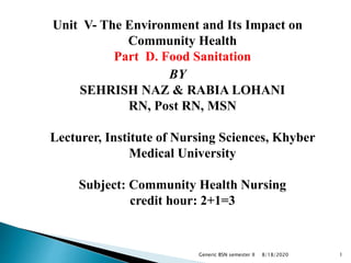 Unit V- The Environment and Its Impact on
Community Health
Part D. Food Sanitation
BY
SEHRISH NAZ & RABIA LOHANI
RN, Post RN, MSN
Lecturer, Institute of Nursing Sciences, Khyber
Medical University
Subject: Community Health Nursing
credit hour: 2+1=3
8/18/2020Generic BSN semester II 1
 
