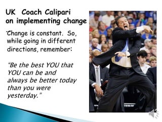 UK Coach Calipari
on implementing change
…Change is constant. So,
while going in different
directions, remember:
“Be the best YOU that
YOU can be and
always be better today
than you were
yesterday.”
 