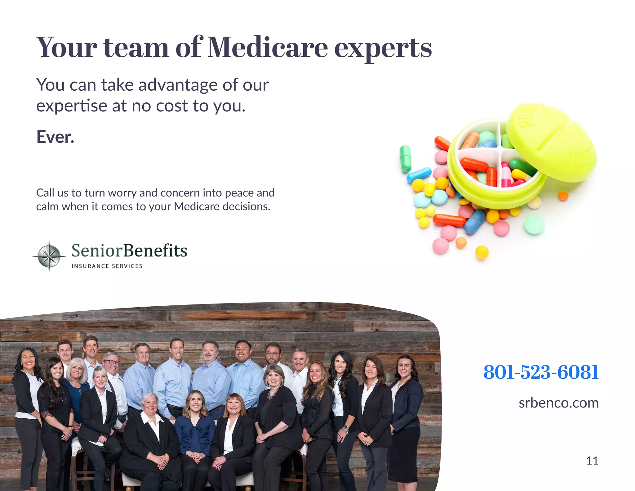 Your team of Medicare experts
You can take advantage of our
expertise at no cost to you. 

Ever.
Call us to turn worry and concern into peace and
calm when it comes to your Medicare decisions.
801-523-6081
srbenco.com
11
 