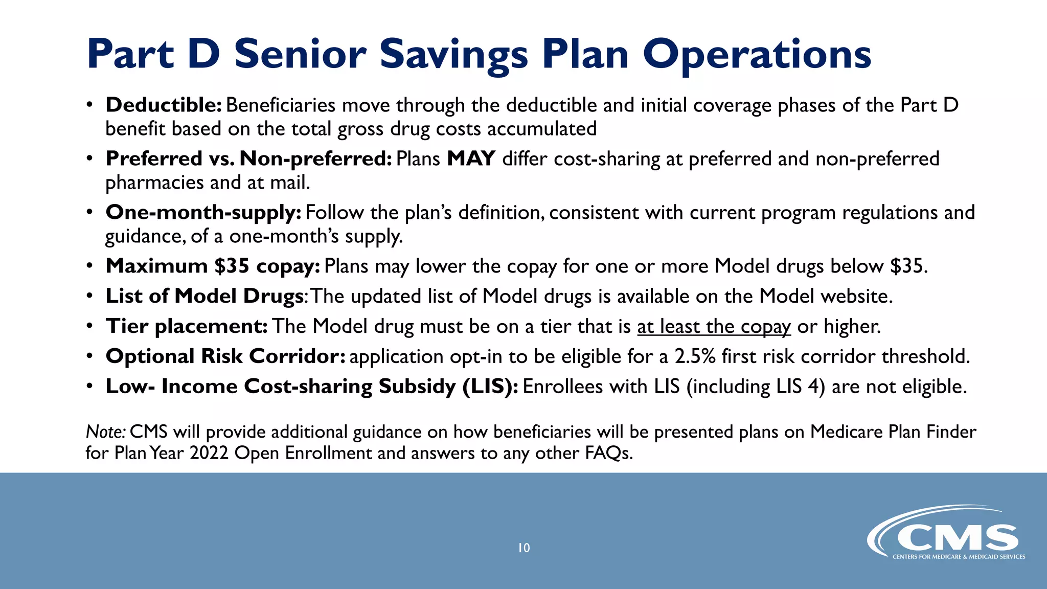 • Deductible: Beneficiaries move through the deductible and initial coverage phases of the Part D
benefit based on the total gross drug costs accumulated
• Preferred vs. Non-preferred: Plans MAY differ cost-sharing at preferred and non-preferred
pharmacies and at mail.
• One-month-supply: Follow the plan’s definition, consistent with current program regulations and
guidance, of a one-month’s supply.
• Maximum $35 copay: Plans may lower the copay for one or more Model drugs below $35.
• List of Model Drugs:The updated list of Model drugs is available on the Model website.
• Tier placement: The Model drug must be on a tier that is at least the copay or higher.
• Optional Risk Corridor: application opt-in to be eligible for a 2.5% first risk corridor threshold.
• Low- Income Cost-sharing Subsidy (LIS): Enrollees with LIS (including LIS 4) are not eligible.
Note: CMS will provide additional guidance on how beneficiaries will be presented plans on Medicare Plan Finder
for PlanYear 2022 Open Enrollment and answers to any other FAQs.
10
Part D Senior Savings Plan Operations
 