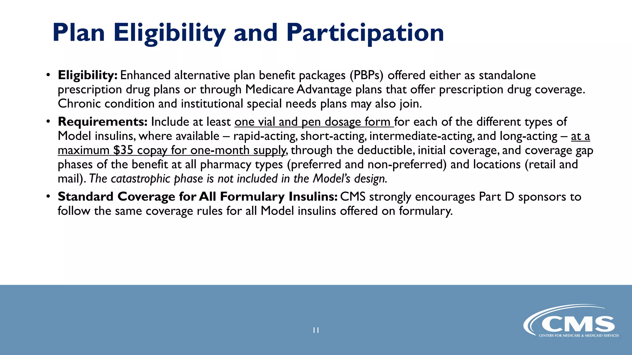 • Eligibility: Enhanced alternative plan benefit packages (PBPs) offered either as standalone
prescription drug plans or through Medicare Advantage plans that offer prescription drug coverage.
Chronic condition and institutional special needs plans may also join.
• Requirements: Include at least one vial and pen dosage form for each of the different types of
Model insulins, where available – rapid-acting, short-acting, intermediate-acting, and long-acting – at a
maximum $35 copay for one-month supply, through the deductible, initial coverage, and coverage gap
phases of the benefit at all pharmacy types (preferred and non-preferred) and locations (retail and
mail). The catastrophic phase is not included in the Model’s design.
• Standard Coverage for All Formulary Insulins: CMS strongly encourages Part D sponsors to
follow the same coverage rules for all Model insulins offered on formulary.
11
Plan Eligibility and Participation
 