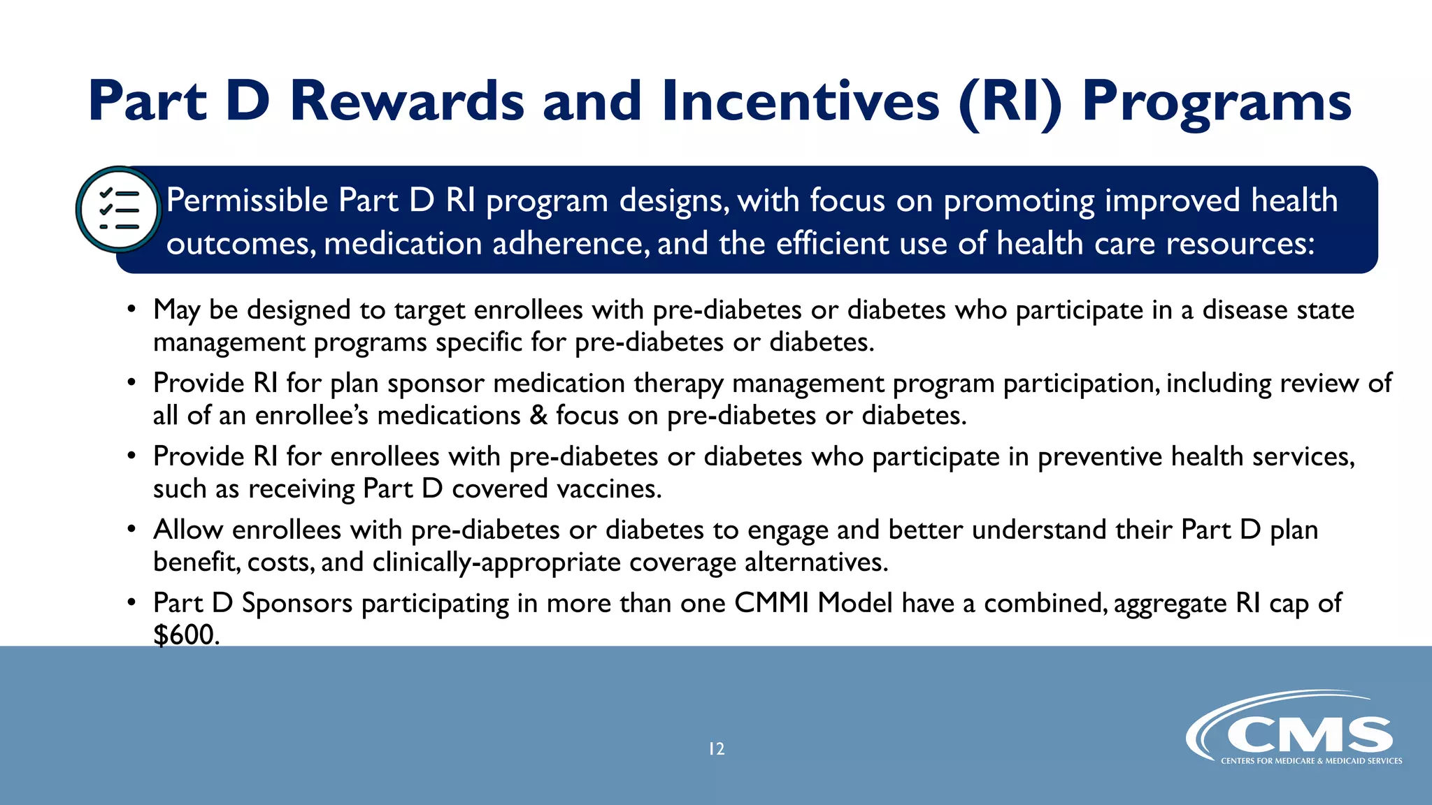 Part D Rewards and Incentives (RI) Programs
• May be designed to target enrollees with pre-diabetes or diabetes who participate in a disease state
management programs specific for pre-diabetes or diabetes.
• Provide RI for plan sponsor medication therapy management program participation, including review of
all of an enrollee’s medications & focus on pre-diabetes or diabetes.
• Provide RI for enrollees with pre-diabetes or diabetes who participate in preventive health services,
such as receiving Part D covered vaccines.
• Allow enrollees with pre-diabetes or diabetes to engage and better understand their Part D plan
benefit, costs, and clinically-appropriate coverage alternatives.
• Part D Sponsors participating in more than one CMMI Model have a combined, aggregate RI cap of
$600.
12
Permissible Part D RI program designs, with focus on promoting improved health
outcomes, medication adherence, and the efficient use of health care resources:
 
