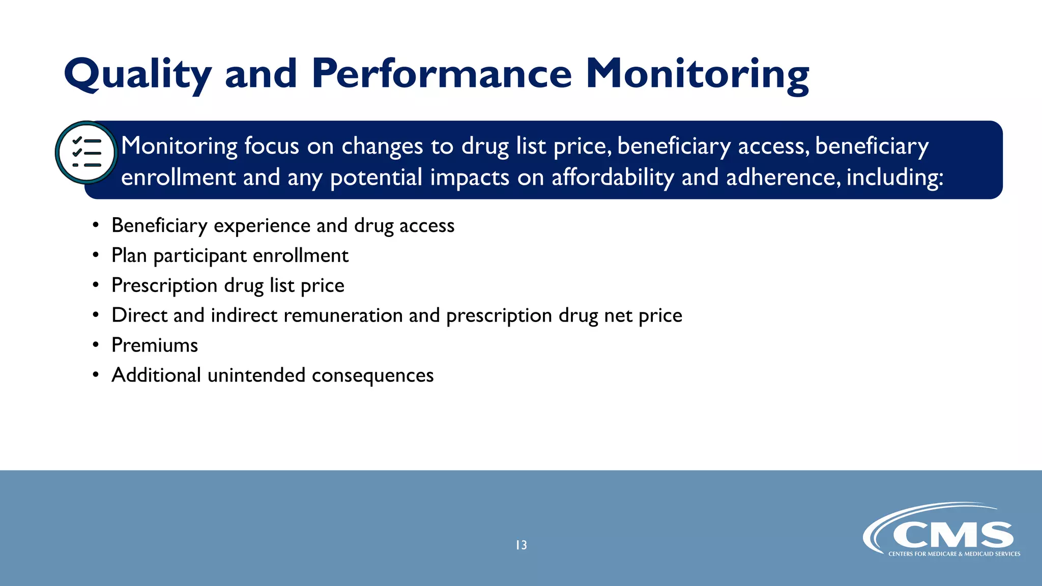 Quality and Performance Monitoring
• Beneficiary experience and drug access
• Plan participant enrollment
• Prescription drug list price
• Direct and indirect remuneration and prescription drug net price
• Premiums
• Additional unintended consequences
13
Monitoring focus on changes to drug list price, beneficiary access, beneficiary
enrollment and any potential impacts on affordability and adherence, including:
 