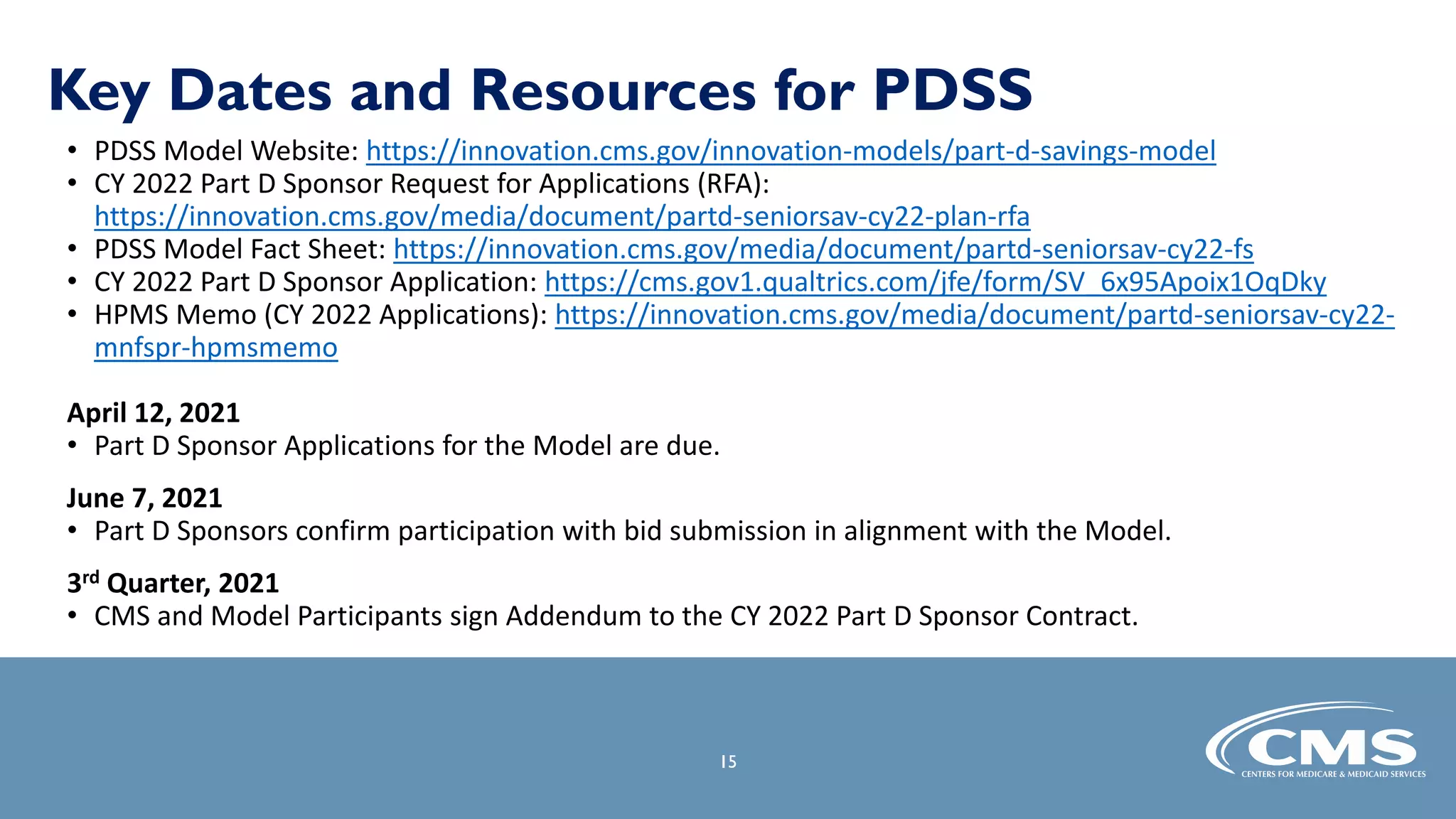 Key Dates and Resources for PDSS
• PDSS Model Website: https://innovation.cms.gov/innovation-models/part-d-savings-model
• CY 2022 Part D Sponsor Request for Applications (RFA):
https://innovation.cms.gov/media/document/partd-seniorsav-cy22-plan-rfa
• PDSS Model Fact Sheet: https://innovation.cms.gov/media/document/partd-seniorsav-cy22-fs
• CY 2022 Part D Sponsor Application: https://cms.gov1.qualtrics.com/jfe/form/SV_6x95Apoix1OqDky
• HPMS Memo (CY 2022 Applications): https://innovation.cms.gov/media/document/partd-seniorsav-cy22-
mnfspr-hpmsmemo
April 12, 2021
• Part D Sponsor Applications for the Model are due.
June 7, 2021
• Part D Sponsors confirm participation with bid submission in alignment with the Model.
3rd Quarter, 2021
• CMS and Model Participants sign Addendum to the CY 2022 Part D Sponsor Contract.
15
 