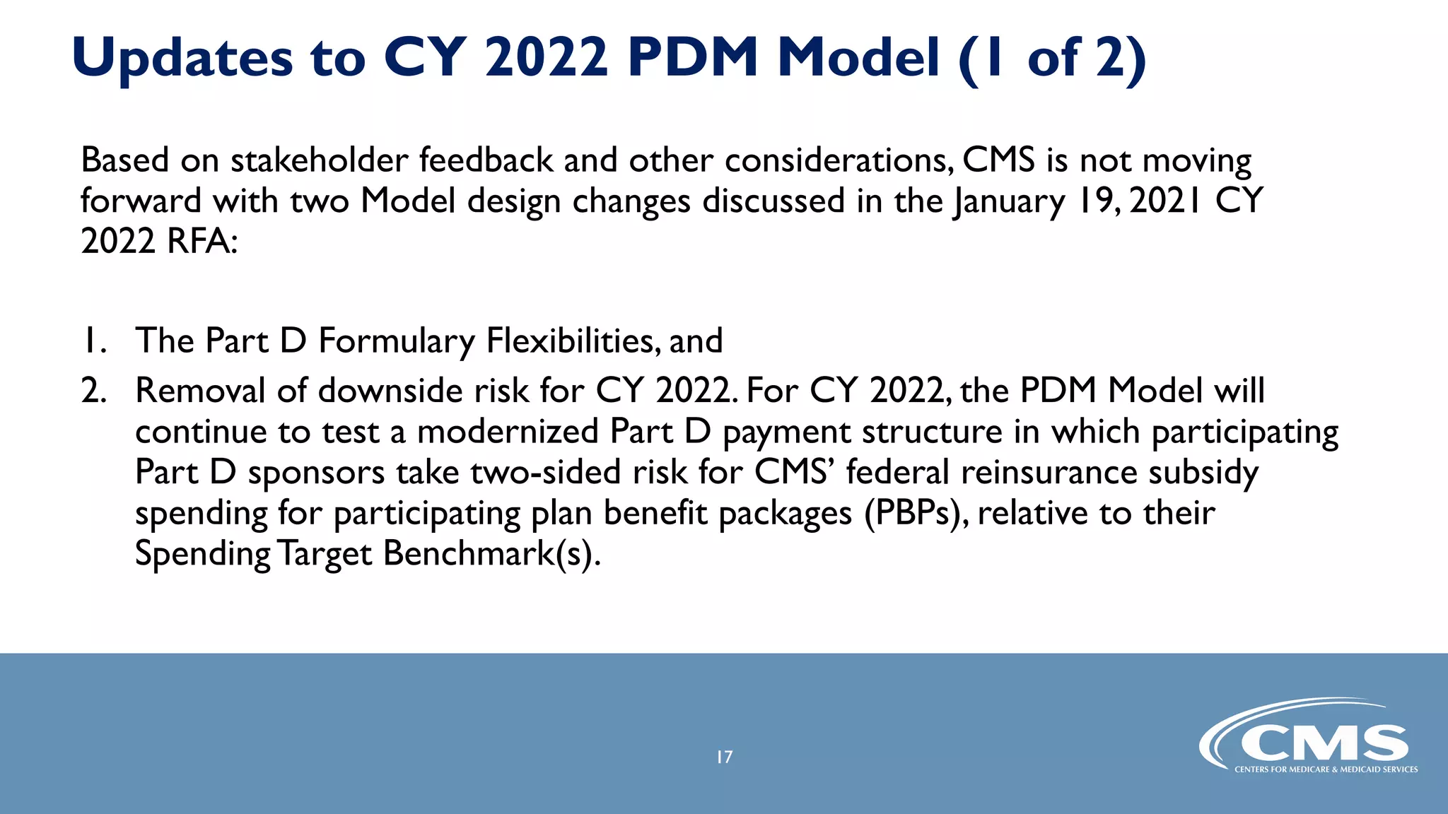 17
17
Updates to CY 2022 PDM Model (1 of 2)
Based on stakeholder feedback and other considerations, CMS is not moving
forward with two Model design changes discussed in the January 19, 2021 CY
2022 RFA:
1. The Part D Formulary Flexibilities, and
2. Removal of downside risk for CY 2022. For CY 2022, the PDM Model will
continue to test a modernized Part D payment structure in which participating
Part D sponsors take two-sided risk for CMS’ federal reinsurance subsidy
spending for participating plan benefit packages (PBPs), relative to their
Spending Target Benchmark(s).
 
