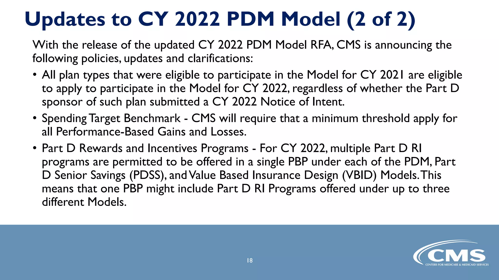 18
18
Updates to CY 2022 PDM Model (2 of 2)
With the release of the updated CY 2022 PDM Model RFA, CMS is announcing the
following policies, updates and clarifications:
• All plan types that were eligible to participate in the Model for CY 2021 are eligible
to apply to participate in the Model for CY 2022, regardless of whether the Part D
sponsor of such plan submitted a CY 2022 Notice of Intent.
• Spending Target Benchmark - CMS will require that a minimum threshold apply for
all Performance-Based Gains and Losses.
• Part D Rewards and Incentives Programs - For CY 2022, multiple Part D RI
programs are permitted to be offered in a single PBP under each of the PDM, Part
D Senior Savings (PDSS), andValue Based Insurance Design (VBID) Models.This
means that one PBP might include Part D RI Programs offered under up to three
different Models.
 