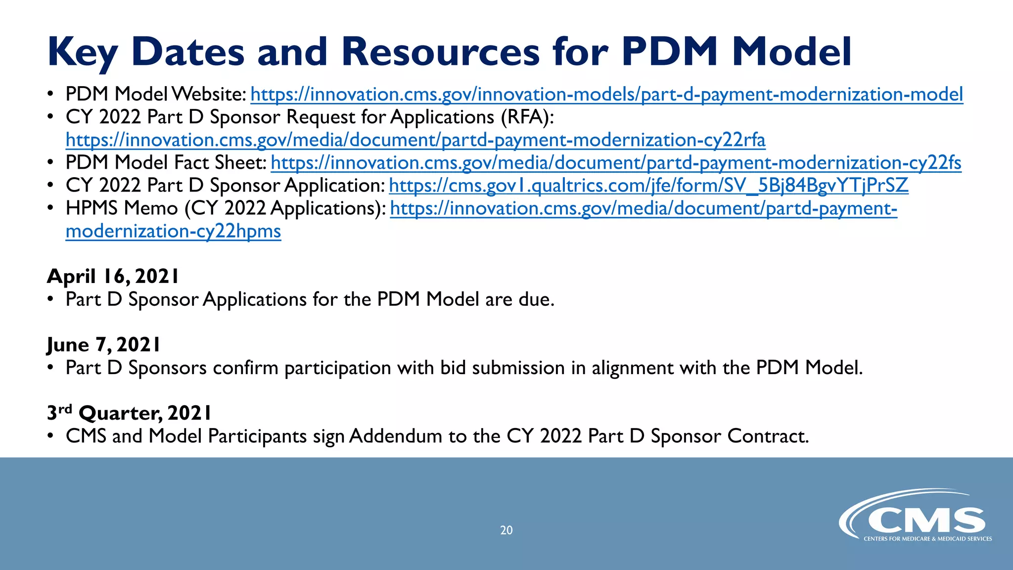 Key Dates and Resources for PDM Model
• PDM Model Website: https://innovation.cms.gov/innovation-models/part-d-payment-modernization-model
• CY 2022 Part D Sponsor Request for Applications (RFA):
https://innovation.cms.gov/media/document/partd-payment-modernization-cy22rfa
• PDM Model Fact Sheet: https://innovation.cms.gov/media/document/partd-payment-modernization-cy22fs
• CY 2022 Part D Sponsor Application: https://cms.gov1.qualtrics.com/jfe/form/SV_5Bj84BgvYTjPrSZ
• HPMS Memo (CY 2022 Applications): https://innovation.cms.gov/media/document/partd-payment-
modernization-cy22hpms
April 16, 2021
• Part D Sponsor Applications for the PDM Model are due.
June 7, 2021
• Part D Sponsors confirm participation with bid submission in alignment with the PDM Model.
3rd Quarter, 2021
• CMS and Model Participants sign Addendum to the CY 2022 Part D Sponsor Contract.
20
 