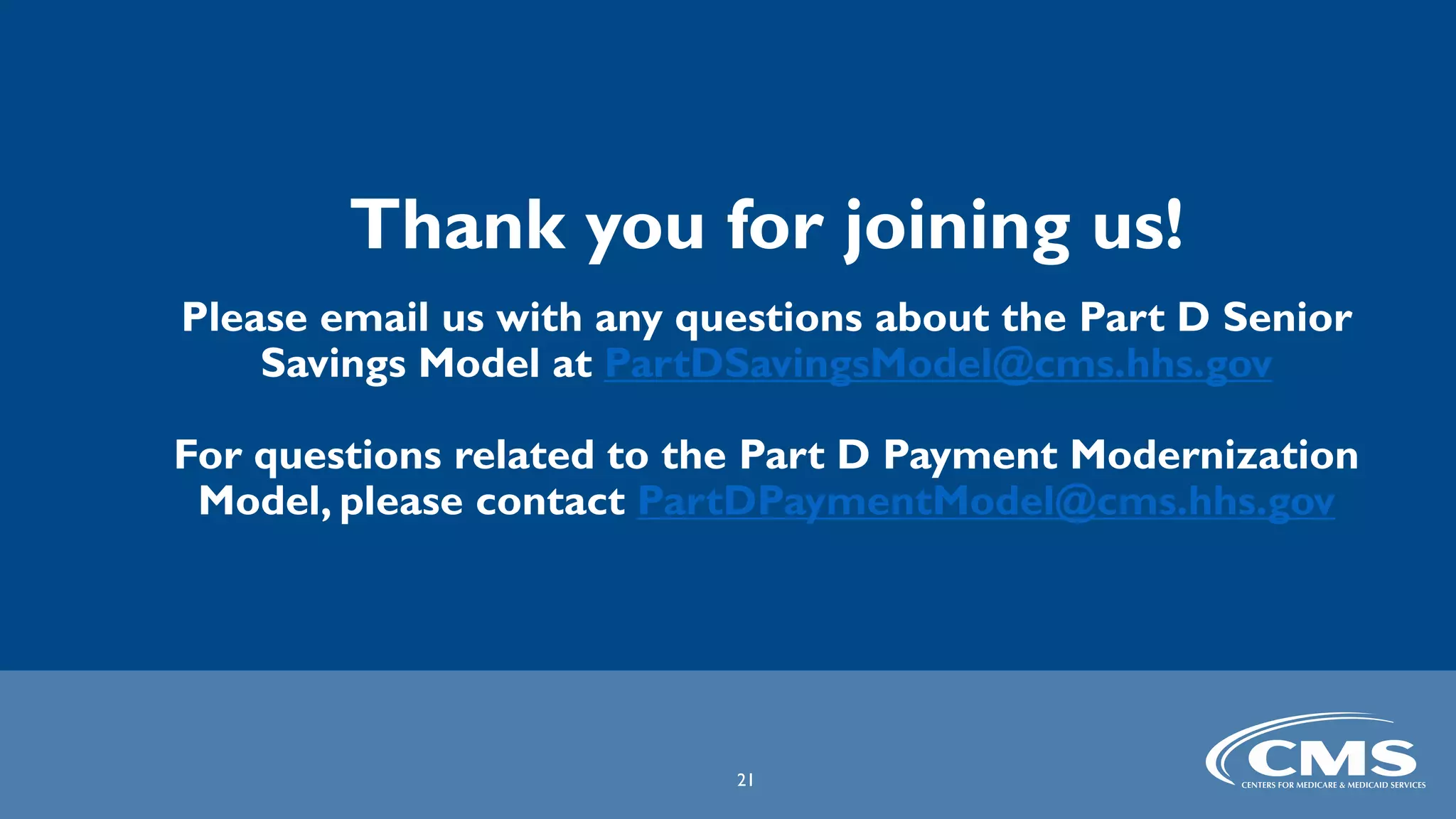 Thank you for joining us!
Please email us with any questions about the Part D Senior
Savings Model at PartDSavingsModel@cms.hhs.gov
For questions related to the Part D Payment Modernization
Model, please contact PartDPaymentModel@cms.hhs.gov
21
 